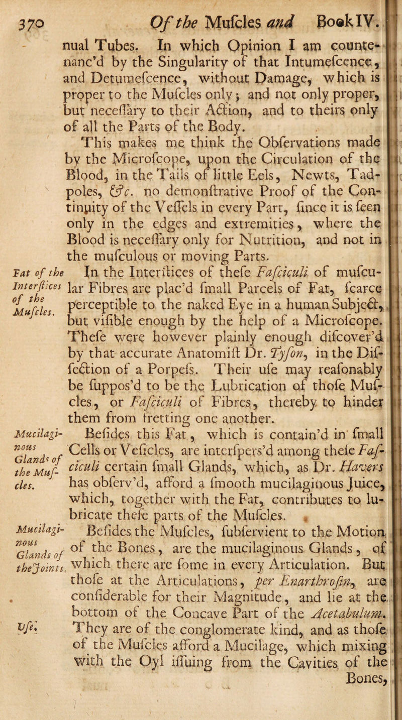 nual Tubes. In which Opinion I am counte¬ nanc’d by the Singularity of that Intumefcence, and Detumefcence, without Damage, which is proper to the Mufcles only &gt; and not only proper, butneceflary to their Aftion, and to theirs only of a]i the Parts of the Body. This makes me think the Observations made by the Microfcope, upon the Circulation of the Blood, in the Tails of little Eels, Newts, Tad¬ poles, &amp;c. no demonflrative Proof of the Con¬ tinuity of the Veffels in every Part, finee it is feen only in the edges and extremities, where the Blood is necelfary only for Nutrition, and not in the mufculous or moving Parts. Fat of the In the Interfaces of thefe Fafciculi of mufcu- interjhces ]ar Fibres are plac’d finall Parcels of Fat, fcarce °Mufdcs PercePtible to the naked Eye in a human SubjeQ:, I but vifible enough by the help of a Microfcope. ’ Thefe were however plainly enough difcover’d by that accurate Anatom! ft Dr. Fyfon, in the Dif- fedfion of a Porpefs. Their ufe may reafonably be fuppos’d to be the Lubrication of thofe Muf¬ cles, or Fafciculi of Fibres, thereby to hinder them from fretting one another. Mucilagi- Befides this Fat, which is contain’d in finall nous Cells or Veficl.es, are interfpevs’d among thefe Faf- ctcuti certain final 1 Glands, which, as Dr. Haters des. has obferv’d, afford a fraooth mucilaginous Juice, which, together with the Fat, contributes to lu¬ bricate thefe parts of the Mufcles. Mucilagi- Befides the Mufcles, fubfervient to the Motion c/Trv/f of t^ie ^on£s ? are the mucilaginous Glands, of the Joints., which there are fome in every Articulation. But thofe at the Articulations, per Enarthrofm.y are . confiderable for their Magnitude, and lie at the bottom of the Concave Part of the Acetabulum. They are of the conglomerate kind, and as thofe of the Mufcles afford a Mucilage, which mixing with the Oyi iffuing from the Cavities of the Bones,