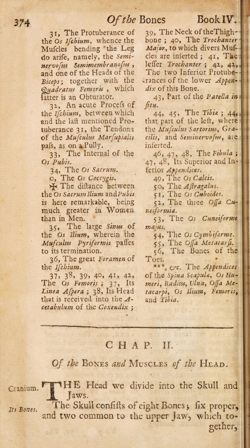 BookIV. Cranium. Its Bones. Of the Bones 31, The Protuberance of the Os ifcbium, whence the Mufcles bending the Leg do arife, namely, the Semi- nervofm Semimembr anofiu , and one of the Heads ot the Biceps; together with the Quadrates Femoris , which latter is an Obturator. 31, An acute Procefs of the Ifcbium, between which and the laft mentioned Pro¬ tuberance 31, the Tendons of the Mufculus Marfupialis pafs, as on a.Pully. 33, The Internal of the Os Pubis. 34, The Os Sacrum. o, The Os Coccygis. * The diftance between the Os Sacrumllium and Pubis is here remarkable, being much greater in Women than in Men. 35, The large Sinus of the Os Ilium, wherein the Mufculus Pyriformis pafles to its termination. 36, The great Foramen of the Ifcbium. 37) 3S&gt; 39) 4°) 4i» 4*» The Os Femoris ; 37, Its Tinea Afpera ; 38, Its Head that is received into the A- cetabulum of the Coxendix ; 39, The Neck of theThigh- r bone ; 40, The Trochanter \ Major, to which divers Muf- ; cles are inferted; 41, The lefier Trochanter ; 42,, 41, 1 The two Inferior Protube¬ rances of the lower Appen¬ dix of this Bone. 43, Part of the Patella in fitu. 44, 45, The Tibia ; 44, : that part of the left, where 1 the Muf cuius Sartorius, Gra¬ cilis, and Seminervofus, are ; inferted. 46, 47, 48, The Fibula ; 47, 48, Its Superior and In- ferior Appendices. 49, The Os Calcis. 50, Tht Ajlragalus. 51, The Os Cuboides. 52, The three OJJ’a Cu- neiformia. 53, The Os Cuneiforme majus. 54, The Os Cymbiformc. 55, The Off a Metatar ft. 56, The Bones of the Toes. ***, e/c. The Appendices of the Spina Scapula, Os Hu¬ meri, Radius, Ulna, OJfa Me¬ tacarpi, Os Ilium, Femoris, and Tibia. ..... S'. C H A P. II. Of the Bones and Muscles of the Head. * rpHE Head we divide into the Skull and JL Jaws. The Skull confifts of eight Bones 5 fix proper, and two common to the upper Jaw, which to¬ gether,