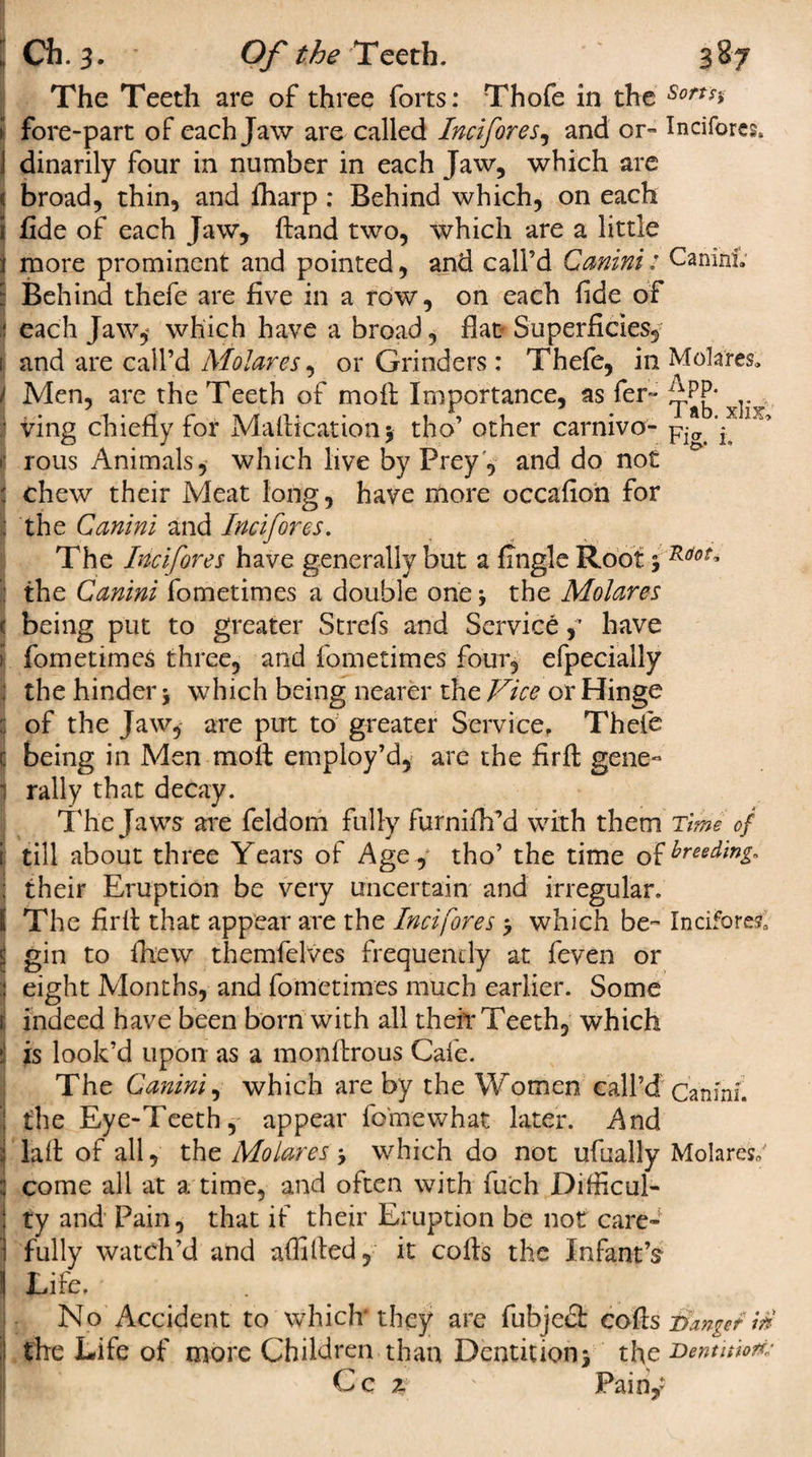 The Teeth are of three forts: Thofe in the Sorts* I fore-part of each Jaw are called Incifores, and or- Incifores. dinarily four in number in each Jaw, which are i broad, thin, and lharp : Behind which, on each I fide of each Jaw, ftand two, which are a little more prominent and pointed, and call’d Gemini: CaninL Behind thefe are five in a row, on each fide of each Jaw, which have a broad, flat Superficies, 1 and are call’d Molar es, or Grinders: Thefe, in Molares. i Men, are the Teeth of moil Importance, as fer- i^PP* I ving chiefly for Maftication$ tho’ other carnivo- Fig. L r rous Animals, which live by Prey, and do not : chew their Meat long, have more occafion for I the Canini and Incifores. The Incifores have generally but a Angle Root 5 the Canini fometimes a double one the Molares 1 being put to greater Strefs and Service, have i fometimes three, and fometimes four, efpecially the hinder * which being nearer the Vice or Hinge : of the Jaw, are put to greater Service, Thefe ( being in Men molt employ’d, are the firfl: gene¬ rally that decay. The Jaws are feldom fully furnifh’d with them Time of i till about three Years of Agey tho’ the time o^reedm^ their Eruption be very uncertain and irregular. I The firfl: that appear are the Incifores &gt; which be- Incifores, gin to fhew themfelves frequently at feven or eight Months, and fometimes much earlier. Some indeed have been born with all their Teeth, which is look’d upon as a monflrous Cafe. The Canini, which are by the Women call’d Canini. the Eye-Teeth, appear fo'mewhat later. And lafl: of all, the Molares * which do not ufually Molares,' come all at a time, and often with fu'ch Difficul¬ ty and Pain, that if their Eruption be not care¬ fully watch’d and affifled, it cofls the Infant’s Life. No Accident to which they are fubjedt cofls Danger in the Life of more Children than Dentition* the Dentniom Cc 2 ' Painy