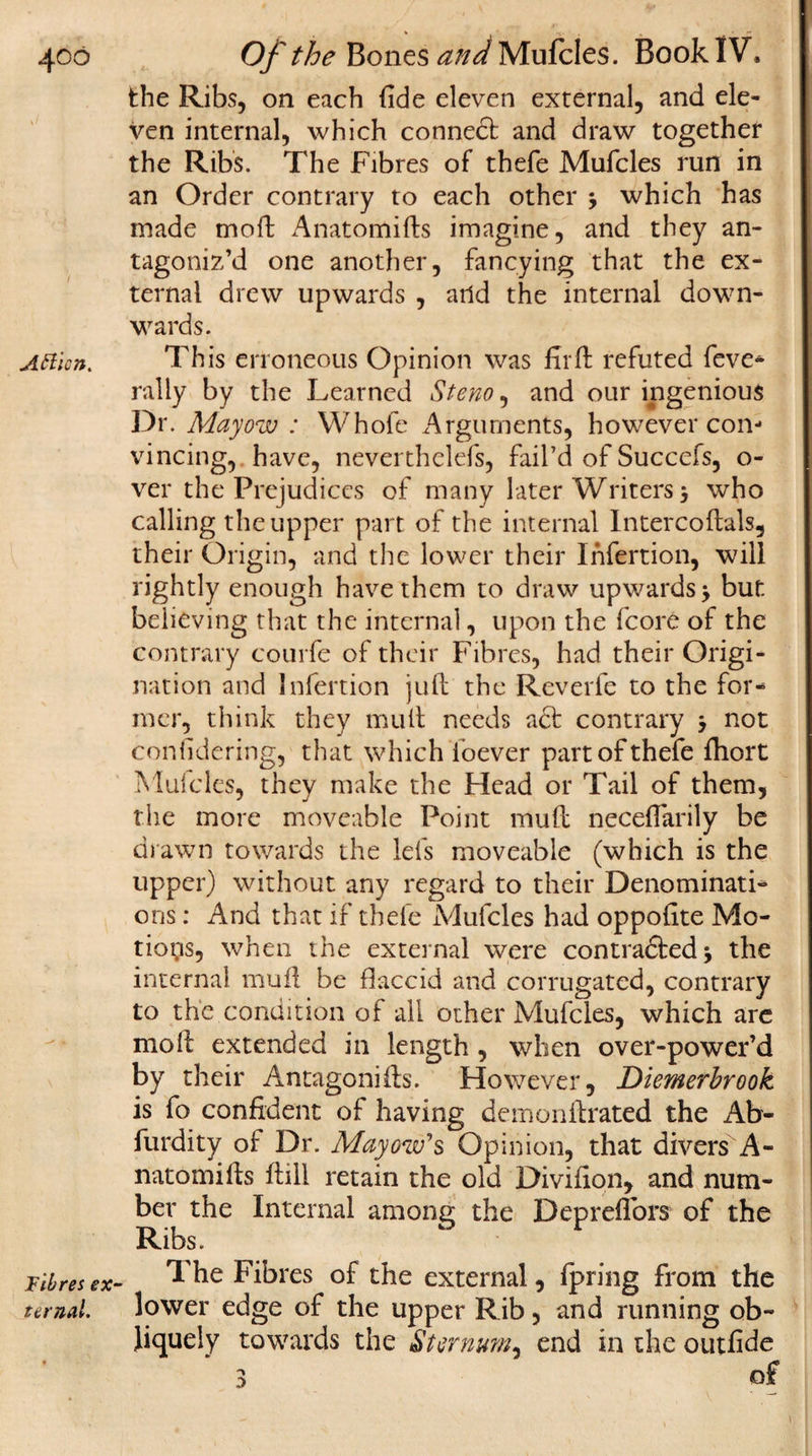 406 Atticn. f ibres ex¬ ternal. Of the Bones Mufcles. Book IV. the Ribs, on each fide eleven external, and ele¬ ven internal, which connect and draw together the Ribs. The Fibres of thefe Mufcles run in an Order contrary to each other * which has made mod Anatomifts imagine, and they an¬ tagoniz’d one another, fancying that the ex¬ ternal drew upwards , arid the internal down¬ wards. This erroneous Opinion was fil'd refuted feve- rally by the Learned Stem, and our ingenious Dr. Mayow : Whole Arguments, however con- vincing, have, neverthelefs, fail’d of Succefs, o- ver the Prejudices of many later Writers 3 who calling the upper part of the internal Intercoftals, their Origin, and the lower their Infertion, will rightly enough have them to draw upwards j but. believing that the internal, upon the fcore of the contrary courfe of their Fibres, had their Origi¬ nation and Infertion juft the Reverfe to the for¬ mer, think they mull needs acl contrary j not confidering, that which ibever part of thefe fhort Mufcles, they make the Head or Tail of them, the more moveable Point mud necefiarily be drawn towards the lefs moveable (which is the upper) without any regard to their Denominati¬ ons : And that if thefe Mufcles had oppofite Mo¬ tions, when the external were contra&amp;edj the internal mud be flaccid and corrugated, contrary to the condition of all other Mufcles, which are mod extended in length, when over-power’d by their Antagonids. However, Diemerbrook is fo confident of having demondrated the Ab- furdity of Dr. Mayow's Opinion, that divers A- natomids dill retain the old Divifion, and num¬ ber the Internal among the Depreftbrs of the Ribs. The Fibres of the external, fpring from the lower edge of the upper Rib, and running ob¬ liquely towards the Sternum, end in the outfide of \