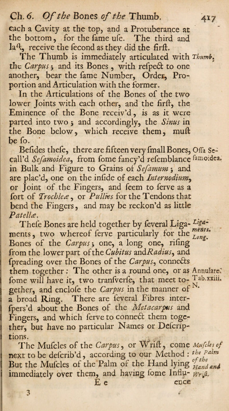 each a Cavity at the top, and a Protuberance at the bottom, for the fame ufe. The third and laft, receive the fecond as they did the firft. The Thumb is immediately articulated with Thumb* the Carpus 5 and its Bones , with refped to one another, bear the fame Number, Order, Pro¬ portion and Articulation with the former. In the Articulations of the Bones of the two lower Joints with each other, and the firft, the Eminence of the Bone receiv’d, is as it were parted into two 5 and accordingly, the Sinus in the Bone below, which receive them, mu ft be fo. Befides thefe, there are fifteen very fmall Bones, OfTa Se~ call’d Sefamoidea, from fome fancy’d refemblance famoidea.; in Bulk and Figure to Grains of Sefamum -y and are plac’d, one on the infide of each Internodium, or Joint of the Fingers, and feem to ferve as a fort of Trochlea, or Pullks for the Tendons that bend the Fingers, and may be reckon’d as little Patella. ,( Thefe Bones are held together by feveral Liga- L'Za~, ments, two whereof ferve particularly for the mLon^ Bones of the Carpus * one, a long one, rifing from the lower part of the Cubitus zndRadius, and fpreading over the Bones of the Carpus, conneds them together : The other is a round one, or as Annulare; ( fome will have it, two tranfverfe, that meet to- Tab.xxiii. j gether, and enclofe the Carpus in the manner of N* i a broad Ring. There are feveral Fibres inter- S fpers’d about the Bones of the Metacarpus and I Fingers, and which ferve to conned them toge¬ ther, but have no particular Names or Defcrip- tions. The Mufcles of the Carpus, or Wrift, come Mufclesof 1 next to be deferib’d, according to our Method : the Palm But the Mufcles of the Palm of the Hand lying ^fdand immediately over them, and having fome Influ- wrifi, E e ence 3 *
