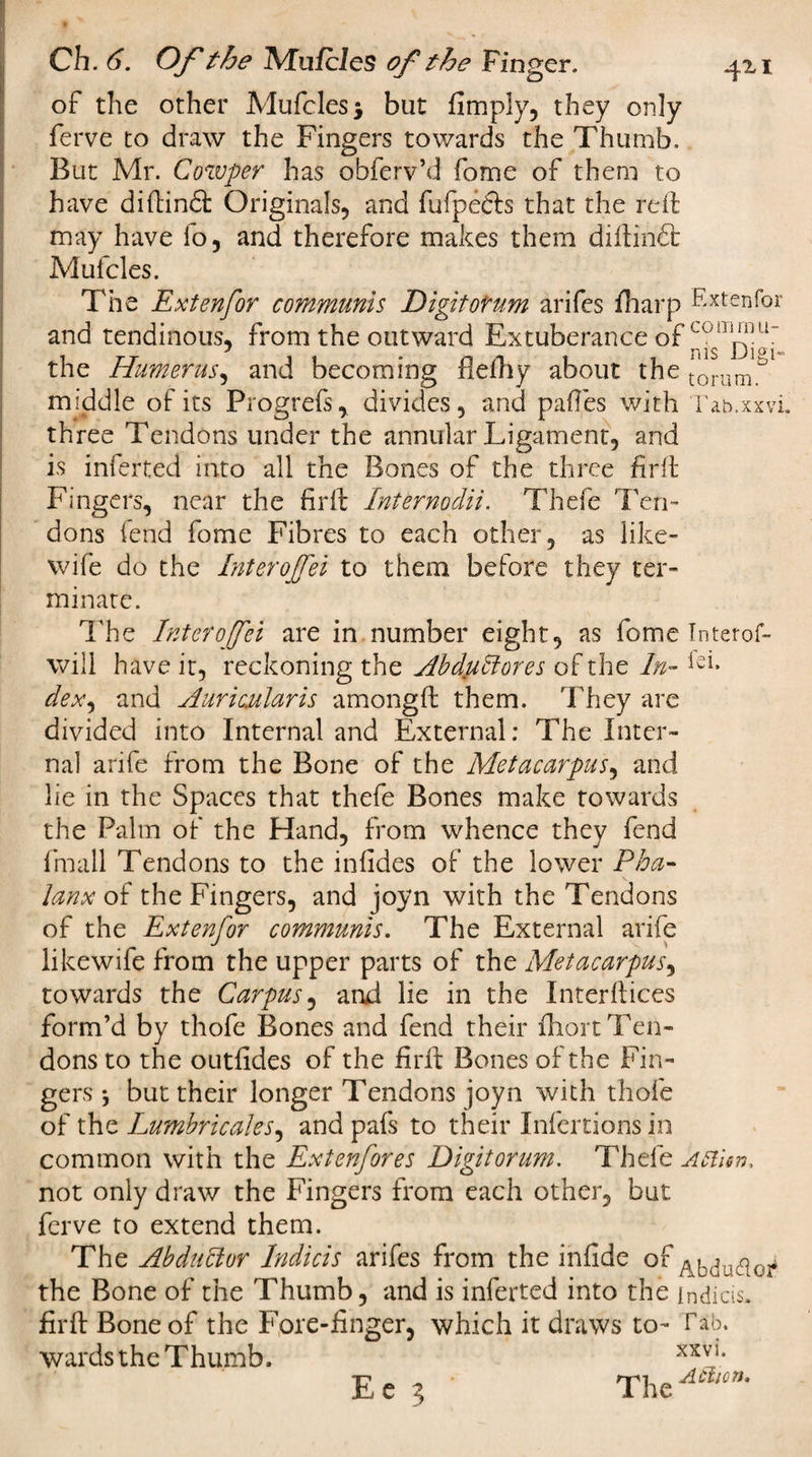 of the other Mufcles* but Amply, they only ferve to draw the Fingers towards the Thumb. But Mr. Cowper has obferv’d fome of them to have diftindt Originals, and fufpedts that the rdf may have fo, and therefore makes them diftindt Mulcles. The Extenfor communis Digitotum arifes fharp Extenfor and tendinous, from the outward Extuberance of the Humerus, and becoming fleftiy about the tonimb middle of its Progrefs, divides, and pafles with Tab.xxvi. three Tendons under the annular Ligament, and is inferted into all the Bones of the three fir ft Fingers, near the fir ft Internodii. Thefe Ten¬ dons lend fome Fibres to each other, as like- wife do the Inter ojfei to them before they ter¬ minate. The Inter ojfei are in number eight, as fome Intend- will have it, reckoning the AbdpHores of the In- dex^ and Auricjularis amongft them. They are divided into Internal and External: The Inter¬ nal arife from the Bone of the Metacarpus, and lie in the Spaces that thefe Bones make towards the Palm of the Hand, from whence they fend fmall Tendons to the infides of the lower Pha¬ lanx of the Fingers, and joyn with the Tendons of the Extenfor communis. The External arife likewife from the upper parts of the Metacarpus, towards the Carpus, arid lie in the Interfaces form’d by thofe Bones and fend their fhort Ten¬ dons to the outfides of the firfir Bones of the Fin¬ gers *, but their longer Tendons joyn with thofe of the Lumbricales, and pafs to their Infertions in common with the Extenfores Digit or um. Thefe Artier), not only draw the Fingers from each other, but ferve to extend them. The Abdublor Indicis arifes from the infide of ^bdutfoi* the Bone of the Thumb, and is inferted into the indicis. firft Bone of the Fore-finger, which it draws to- Tab. wards the Thumb. xxvl* Ee 5 TheA£i,cn-