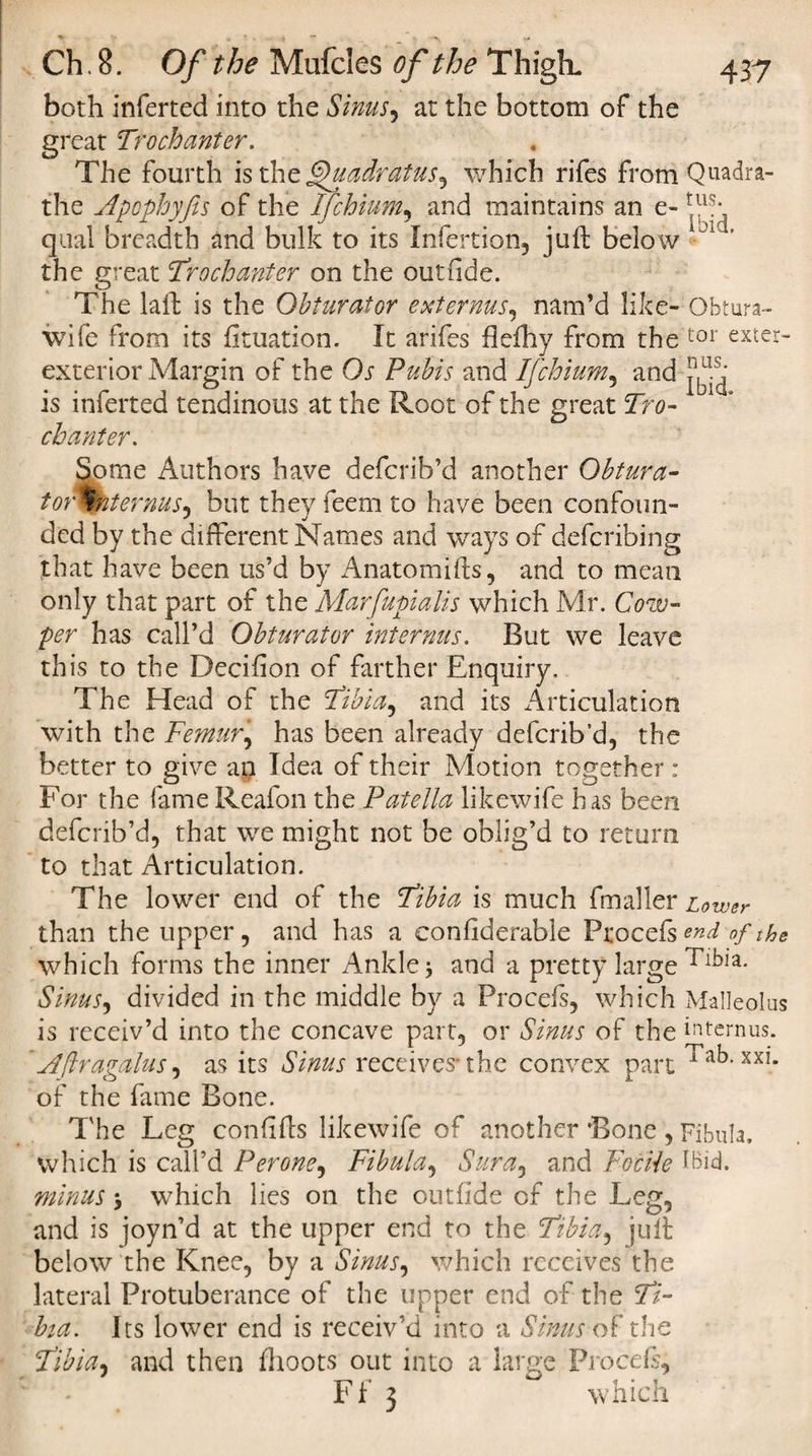 both inferted into the Sinus^ at the bottom of the great Trochanter. The fourth is the fjhiadratus^ which rifes from Quadra- the Apcphyfis of the Ifchium, and maintains an e- qual breadth and bulk to its Infertion, juft below the great Trochanter on the outride. The laft is the Obturator ext emus, nam’d like- Obtura- wife from its fituation. It arifes flefhy from the tor exter~ exterior Margin of the Os Pubis and Ifchium, and is inferted tendinous at the Root of the great Tro¬ chanter. Some Authors have defcrib’d another Obtura¬ tor Tnt emus ^ but they feem to have been confoun¬ ded by the different Names and ways of defcribing that have been us’d by Anatomifts, and to mean only that part of the Marfupialis which Mr. Cow- per has call’d Obturator internus. But we leave this to the Decifton of farther Enquiry. The Head of the Tibi a ^ and its Articulation with the Femur, has been already defcrib’d, the better to give an Idea of their Motion together : For the fame Reafon the Patella likewife has been defcrib’d, that we might not be oblig’d to return to that Articulation. The lower end of the Tibia is much (miller Lower than the upper , and has a considerable Procefs end of the which forms the inner Ankle j and a pretty large Tibia. Sinus, divided in the middle by a Procefs, which Malleolus is receiv’d into the concave part, or Sinus of the internus. ’Aflragalus, as its Sinus receives* the convex part Tab. xxi. of the fame Bone. The Leg confifts likewife of another Bone , Fibula, which is call’d Perone, Fibula, Sura, and FotUe ibid. minus y which lies on the outiide of the Leg, and is joyn’d at the upper end to the Tibia, juft below the Knee, by a Sinus, which receives the lateral Protuberance of the upper end of the Ti¬ bia. Its lower end is receiv'd into a Sinus of the Tibia, and then fhoots out into a large Proceft, Ff 3 which