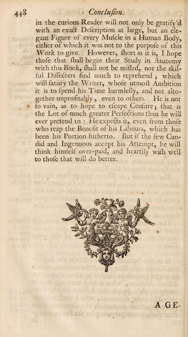 443 - Conclujion. in the curious Reader will not only be gratify’d with an exact Delcription at large, but an ele¬ gant Figure of every Mufcle in a Human Body, either of which it was not to the purpofe of this Work to give. However, fhort as it is, I hope thofe that lhall begin their Study in Anatomy with this Book, {hall not be milled, nor the skil¬ ful Dilfecters find much to reprehend * which will fatisfy the Writer, whole utmoft Ambition it is to fpend his Time harmledy, and not alto¬ gether unprofitabjy , even to others. He is not - lo vain, as to hope to efcape Cenfure j that is the Lot of much greater Perfections than he will ever pretend to : He expects it, even from thofe who reap the Benefit or his Labours, which has been his Portion hitherto. But if the few Can¬ did and Ingenuous accept his Attempt, he will think himlelf over-paid, and heartily wifh well to thofe that will do better. A Q E-