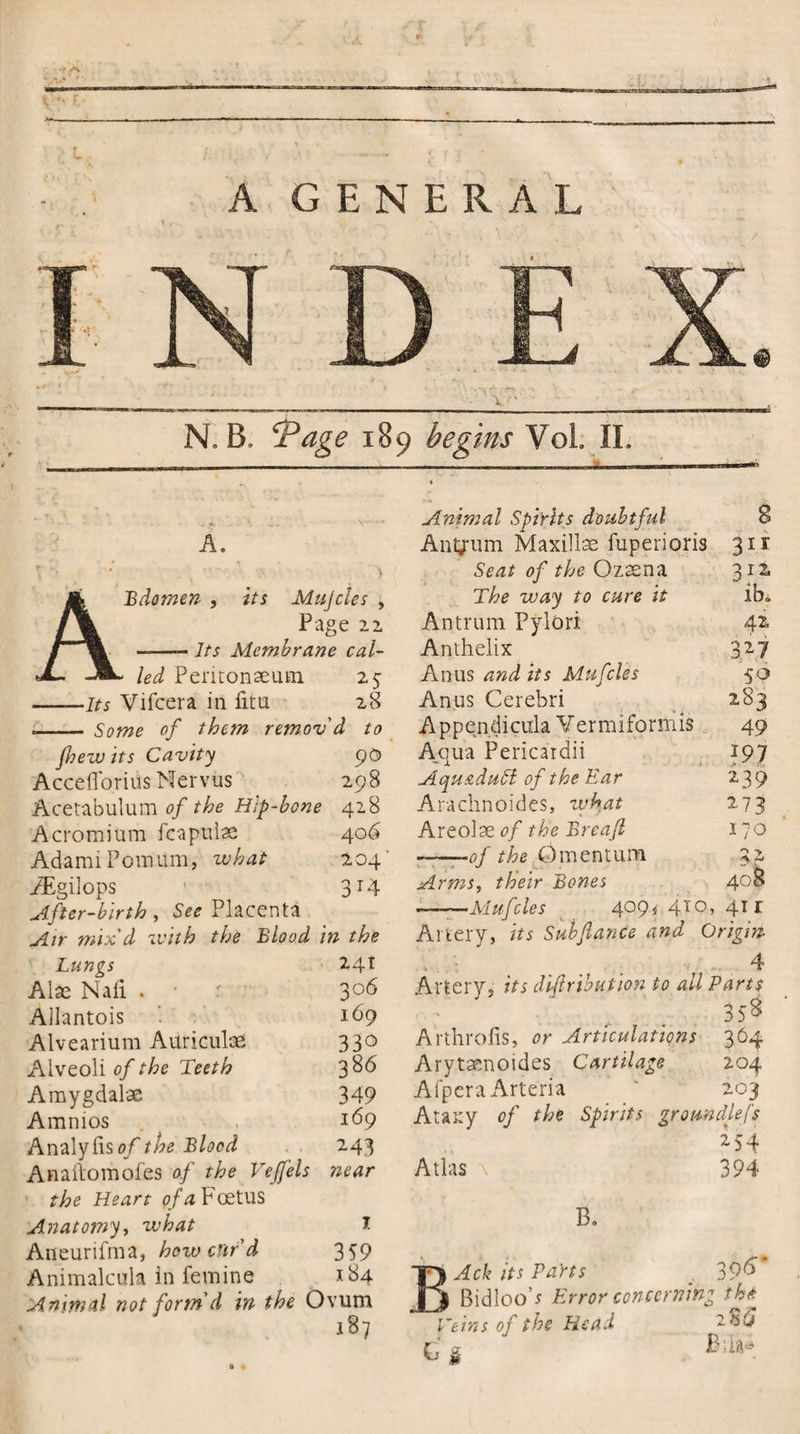 '___Li!_ N. B, ‘Page 189 begins Vol. II. - .f. \ V- ’T Animal Spirits doubtful 8 A. Antyum Maxillae fuperioris 3ir r i • .. Seat of the Ozaena 312 Ji Bdomen , its Mulcles , The way to cure it ib. /\ Pa ge 22 Antrum Pylori 42 /' ——- 7/5 Membrane cal- Anthelix 327 jL. _^L Peritonaeum 25 Anus and its Mufcles 50 1/5 Vifcera in litu 28 Anus Cerebri 2S3 Some of them remov 'd to Appendicula Vermiformis 49 jhew its Cavity 90 Aoua Pericardii - X 197 AccefTorius Nervus 298 Aqu&amp;dufl of the Ear 239 Acetabulum of the Hip-bone 428 Arachnoides, what 273 Acromium fcapulse 406 Areolae of the Breafi 170 AdamiPomum, what 204' -of the &amp;mentum 3 r AEgilops 3 T4 Arms, their Bones 408 After-birth , See Placenta —-—Mufcles 4°9* 4T°) , 41 r Air mix'd with the Blood in the Artery, its Subfiance and Origin Lungs 241 . i . , 1 , • ‘f 4 Alas Naii . • 306 Artery, its dtfirtbution to all Parts Allantois 169 ■ - ■' • • ..... 358 Alvearium Auriculae 330 Arthrofis, or Articulations 364 Alveoli of the Teeth 386 Arytmnoides Cartilage 204 Amygdalae 349 Afpera Arteria 203 Amnios 169 Ataxy oj the Spirits groundless Analyfiso/the Blood 243 254 Anailomofes of the Vejfels near Atlas \ 394 the Heart of a Foetus Anatomy, what 1 B. Aneurifma, how card 359 Animalcula in femine 184 T} ^ck its Pa'rts 39S Animal not form'd in the Ovum |j Bidloo’/ Error concerning tht 187 Terns of the Head » 1 t § 1 lilSL*