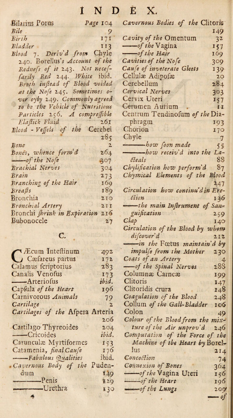 Bilarius Fonts Page 104 Bile 9 Birth 171 Bladder 113 Blood 7. Deriv'd from Chyle 240. Borellush Account of the Bednefs of it 243. Not necef- farily Red 244. White ibid. Broth in/lead of Blood voided at the Nofe 245. Sometimes 0- ver oyly 249. Commonly agreed to be the Vehicle of Nutritious Particles 256. A compreffible Elaflick Fluid ~ l6l Blood - VeJJels of the Cerebei 285 Bone 2 Bonis y whence form'd 264 -of the Nofe 307 Brachial Nerves 304 Brain 273 Branching of the Flair 169 Breafls 189 Bronchia 210 Bronchial Artery 21 r Bronchi fhrink in Expiration 216 Bubonocele 27 C. * CyEcum Inteftinutn 492 Caefareus partus 172 Calamus fcriptorius 283 Canalis Venofus 173 -Artcriofus ibid. Capfula of the Heart 196 Carnivorous Animals 79 Cartilage 2 Cartilages of the Afpera Arteria 206 Cartilago-Thyreoides 204 ——-Cricoides ibid. Carunculae Myrtiformes 153 Catamenia, finalCaufe 176 —Fabulous Qualities ibid. .Cavernous Body of the Puden¬ dum 1^9 ---—Penis 119 -Urethra - 130 4 Cavernous Bodies of the Clitoris 149 Cavity of the Omentum 32 -of theV agina 157 — -of the Hair 169 Cavities of the Nofe 309 Caufe of inveterate Gleets 139 Cellulae Adipofae 20 Cerebellum 284 Cervical Nerves 303 Cervix Uteri 157 Cerumen Aurium . 11 Centrum Tendinofum of the Dia¬ phragm 193 Chorion 170 Chyle 7 -how foon made 5 5 -how receiv'd into the La- ileal s 88 Chylification how perform'd 87 Chymtcal Elements of the Blood *47 Circulation how continu'd in Ere- 61 ion 13 6 - . the main Inftrument of San¬ guification 259 Clap 140 Circulation of the Blood by whom difcoverd 212 -in the Foetus maintain d by impulfe from the Mother 230 Coats of an Artery 4 ——of the Spinal Nerves 28S Columns Carneae 199 Clitoris 147 Clitoridis crura 148 Coagulation of the Blood 248 Collum of the Gall-Bladder 106 Colon 49 Colour of the Blood from the mix¬ ture of the Air unprov’d 246 Computation of the Force of the Machine of the Heart by Borel- lus 214 Concoilion 74 Cmnexion of Bones 3 64 »—-of the Vagina Uteri 156 ■-of the Heart 196 ——of the Lungs 209^ — of