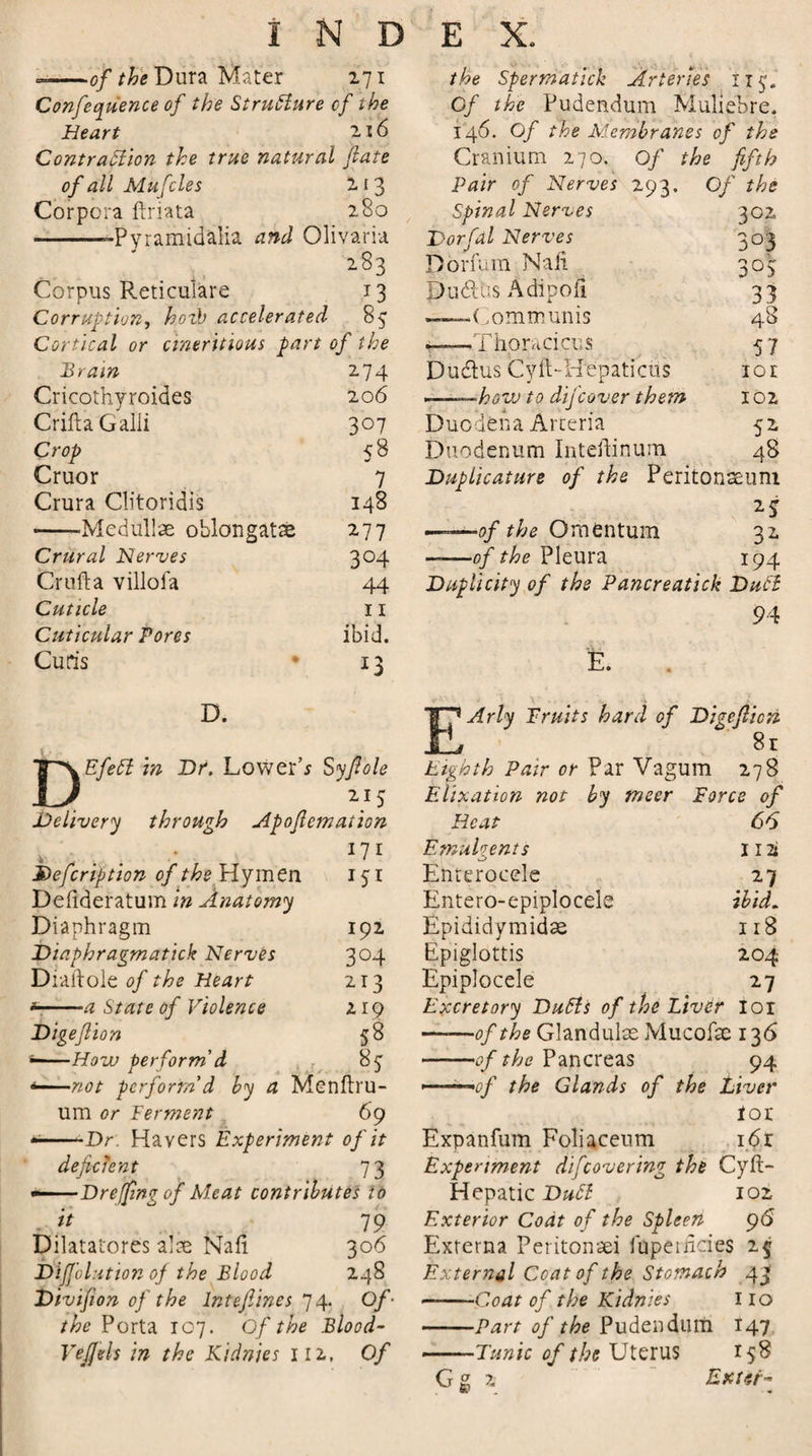 --of the Dura Mater 271 Conference of the Structure cf the Heart 216 Contraction the true natural fate the Spermatick Arteries n^. Cf the Pudendum Muliebre. 146. Of the Membranes of the Cranium 270. Of the fifth of all Mufcles 213 Pair of Nerves 293. Of the Corpora ftriata 280 Spinal Nerves 302 --Pyramidalia and Olivaria Dorfal Nerves 3°3 283 Donum Nali 3°S Corpus Reticulate 13 pudlus Adipofi 33 Corruption, hozb accelerated % ——- (1,0m munis 48 Cortical or cineritious part of the rhoracicus 57 Brain 274 Dudlus Cyft-Hepaticus lor Cricothyroides 206 ■..-hovj to dijcover them 102 Crifta Galii 3°7 Duodena Arceria 52 Crop &lt;8 Duodenum Inteftinum 48 Cruor 7 Duplicature of the Peritonaeum Crura Clitoridis 148 2 5 -‘Medullas oblongatse 277 —&lt;7/ the Omentum 32 Crural Nerves 3°4 ——of the Pleura 194 Crufta villofa 44 Duplicity of the Pancreatick Dubl Cuticle 11 94 Cuticular Pores ibid. Cutis * !3 E. D D. EfeCt in Hr. Lower’* Syfiole Arly Fruits hard of Digcfiion 8r Eighth Pair or Par Vagum 278 Defcription of the Hymen Defideratum in Anatomy Diaphragm Diaphragm atick Nerves Diaftole of the Heart * -a State of Violence Digefiion 58 * -How perform'd . 85 *—not perform'd by a Menftru- um or Ferment 69 * -Dr Havers Experiment of it deficient 73 •——Dreffingof Meat contributes to it ^ 79 Dilatatores alae Nafi 306 Difjolution of the Blood 248 Divifion of the lntefiines 74. Of- the Porta 107. Of the Blood- VeJJels in the Kidnies ill, Of 215 Elixation not by tneer Force of ition Heat 66 171 Emulgents 1 ii 151 Enterocele 27 Entero-epiplocele ibid. 192 Epididymidae 118 3°4 Epiglottis 204 2r3 Epiplocele 27 219 Excretory Du6ls of the Liver loi -of the Glandulas Mucofse 136 ——of the Pancreas 94 . -...m0j the Glands of the Liver ton Expanfum Foliaceum i6r Experiment di[covering the Cyft- Hepatic Dubt 102 Exterior Coat of the Spleen 9&lt;S Externa Peritonaei faperncies 2$ External Coat of the Stomach 43' -Coat of the Kidnies 110 -Part of the Pudendum 147 -Tunic of the Uterus 158 Gg 2 Enter-