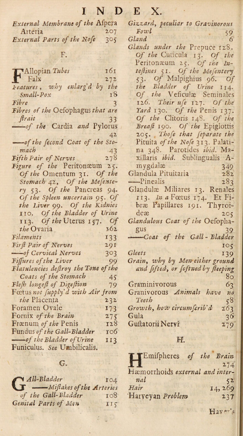 External Membrane of the Afpera Arteria 207 External Parts of the Nofe 305 F. FAllopian Tubes 161 Falx 272 features, why enlarg'd by the Small-Pox 18 Fibre 3 Fibres of the Oefophagus that are fir ait ^ 33 -of the Cardia and Pylorus 42 -of the fecond Coat of the Sto¬ mach 43 Fifth Pair of Nerves 278 Figure of the Peritonaeum 25. Of the Omentum 31. Of the Stomach 42, Of the Mefente- ry 53- °f the Pancreas 94. Of the Spleen uncertain 95. Of the Liver 99. Of the Kidnies 110. Of the Bladder of Urine 113. Of the Uterus 157• °f the Ovaria 162 Filaments 133 Firfi Pair of Nerves 291 --of Cervical Nerves 3°3 Fiffures of the Liver 99 Flatulencies dejlroy theTone of the Coats of the Stomach 45 Fief) longef of Digefiion 79 Foetus not fupply'd zuith Air from the Placenta 232 Foramen Ovale 173 Fornix of the Brain 275 Froenum of the Penis 128 Fundus of the Gall-Bladder 106 ——of the Bladder of Urine 113 Funiculus. See Umbilicalis. G, G All-Bladder 104 - '—Mifakes of the Arteries of the Gall-Bladder 108 Genital Parts of Men 1 r 3 Giz.z,ard, peculiar to Gravinorous Fowl 59 Gland 6 Glands under the Prepuce 128. Of the Cuticnla 13. Of the Peritonaeum 25. of the ln- tefines 51. Of the Mefentery 53. of Malpighius 96. Of the Bladder of Urine 114. Of the Veficulae Seminales 126. Their ufe 127. Of the Yard 130. Of the Penis 137. Of the Clitoris 148. Of the Breaf 190. Of the Epiglottis 203. ( Thofe that feparate the Pituita of the Nofe 313. Palati- na 348. Parotides ibid. Ma- xillaris ibid. Sublingualis A- mygdalse 349 Glandula Pituitaria 282 -Pineaiis 283 Glandulae Miliares 13. Renales r r 3. In a Foetus 174. Et Fi- brae Papillares 191. Thyroi- dese 205 Glandulous Coat of the Oefopha¬ gus 39 --Coat of the Gall - Bladder 103 Gleets 139 Grainy why by Men-either ground and fiftedy or feftnedby fieeping 80 Graminivorous 63 Granivorous Animals have no Teeth 38 Growth, how circumfcrib'd 263 Gula 3 6 Guftatorii Nervi 279 o* Al o Emifpheres of the Brain 274 Haemorrhoids external and inter¬ nal 52 Hair 14,269 Harvey an Problem 237 Hav^V