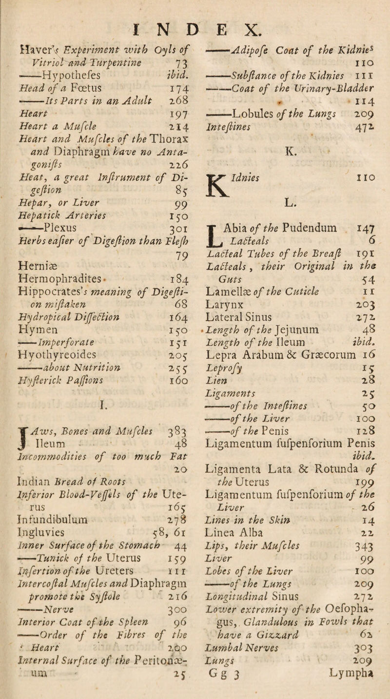 HaverV Experiment with Oyls of Vitriol'and Turpentine 73 ——Hypothefes ibid. Head of a Foetus 174 --Its Parts in an Adult 268 Heart 197 Heart a Mufcle 214 Heart and Mufcles of the Thorax and Diaphragm have no Anta- gontfis 226 Heat, a great lnflrument of Di- •Adipofe Coat of the Kidnies no •Subfiance of the Kidnies ill —■■—Coat of the Urinary-Bladder 114 -Lobules of the Lungs 209 Intefines 472. K. K Idnies 110 Hepar, or Liver 99 L. Hepatick Arteries 150 — ■ Plexus 301 T Abia of the Pudendum x47 Herbs eafier of Digeftion than Flefh 1 , Laffeals 6 79 Lafrteal Tubes of the Breafi 191 Hernias Lafleals, their Original in the Hermophradites • 184 Guts 54 Hippocrates’* meaning of Digefti- Lamellae of the Cuticle 11 on miflaken 68 Larynx 203 Hydropical Diffeffion 164 Lateral Sinus 272. Hymen 150 * Length of the Jejunum 48 -—Imperforate x5r Length of the Ileum ibid. Hyothyreoides 205 Lepra Arabum&amp; Graecorum 16 ——about Nutrition *55 Leprofy x5 Hyfierick Paffions 160 Lien 28 Ligaments 25 I. -—of the Inteflines 5° --of the Liver 100 X Aws, Bones and Mufcles 383 -of the Penis 128 J Ileum - • 48 Ligamentum fufpenforium Penis Incommodities of too much Fat ibid. 20 Ligamenta Lata &amp; Rotunda of Indian Bread of Roots the Uterus 199 Inferior Blood-Veffds of the Ute- Ligamentum fufpenforium of the rus 165 Liver r 26 Infundibulum 278 Lines in the Skin 14 Ingluvies 58, 61 Linea Alba 22 Inner Surface of the Stomach 44 Lips, their Mufcles 343 -Tunick oj the Uterus 159 Liver 99 Infertionofthe \Jreters nr lntercoflal Mufcles and Diaphragm promote the Syjlole 216 -Nerve 300 Interior Coat of the Spleen 96 ■-Order of the Fibres of the 4 Heart 2§0 Internal Surface of the Peri toil se¬ Lobes of the Liver 100 -of the Lungs 209 Longitudinal Sinus 272 Lovoer extremity of the Oefopha- gus,. Glandulous in Fowls that have a Gizzard 62 Lumbal Nerves 303 Lungs 209