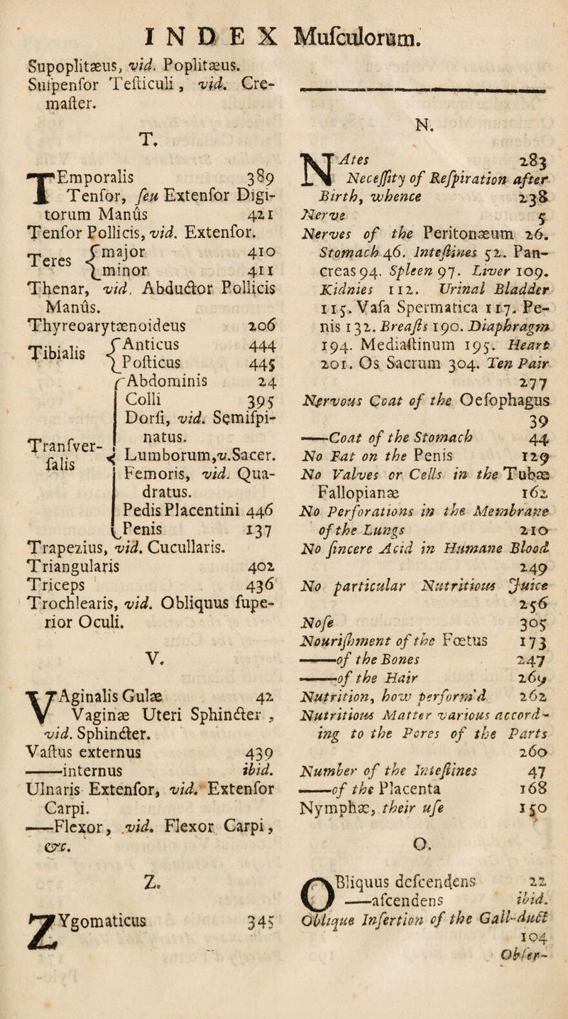 Supoplitaeus, vid. Poplitaeus. Sufpenfor Tefticuli, vid. Cre- malter. T. Tibialis TEmporalis 389 Tenfor, feu Extenfor Digi- toram Manus 411 Tenfor Pollicis, vid. Extenfor. Teres -fmaj°r 410 Enunor 411 Thenar, vid, Abductor Pollicis Manus. Thyreoarytaenoideus 20 6 CAnticus 444 \Pofticus 44S ^Abdominis 24 Colli 395 Dorfi, vid. Semifpi- natus. Lumborum,x/.Sacer. Femoris, vid. Qua- dratus. Pedis Placentini 446 ^Penis 137 Trapezius, vid. Cucullaris. Triangularis 402 Triceps 436 Trochlearis, vid. Obliquus fupe- rior Oculi. Tranfver- falis V. VAginalis Guise 42 Vaginae Uteri Sphincter , vid. Sphindter. Vaftus externus 439 -internus ibid. Ulnaris Extenfor, vid. Extenfor Carpi. —-Flexor, vid. Flexor Carpi, crc. Z. 2^Ygomaticus 34? N. NAtes 283 Necejfity of Reflation after Birth, whence 238 Nerve 5 Nerves of the Peritonaeum 26. Stomach 46. lntejiiues 52. Pan¬ creas 94. Spleen 97. Liver 109. Kidnies 112. Urinal Bladder ii5.Vafa Spermatica 117. Pe¬ nis 132. Breajls 190. Diaphragm 194. Mediattinuin 195. Heart 201. Os Sacrum 304. Ten Pair 277 Nervous Coat of the Oefophagus 39 -Coat of the Stomach 44 No Fat on the Penis 129 No Valves or Cells in the Tubs; Fallopianae 162 No Perforations in the Membrane of the Lungs 210 No fincere Acid in Humane Blood 249 No particular Nutritions fuice 25 6 Nofe ^ 305 Nourijhment of the Foetus 173 ■ -.of the Bones 247 —of the Hair 269 Nutrition, how perform'd 262 Nutrition* Matter various accord¬ ing to the Peres of the Parts 260 Number of the Intejiines 47 -——of the Placenta j68 Nymphx, their ufe 150 O. OBliquus defeendens 22 -afeendens ibid. Oblique Infer t ion of the Gall-duel 104 Obfer-