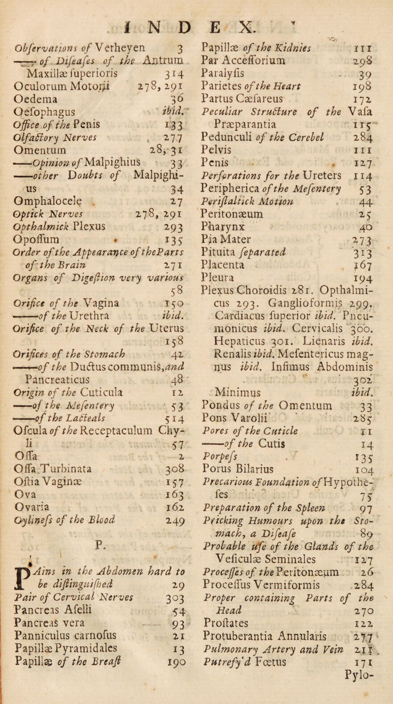 Obfervations of Verheyen 3 Papillae of the Kidnies iii —■of Difeafes of the Antrum Par Accefforium 298 Maxillae fuperioris 3r4 Paralyiis 39 Oculorum Motoi&gt;i 278,291 Parietes of the Heart 198 Oedema 36 Partus Caefareus 172 Oefophagus ibid. Peculiar Structure of the Vafa Office of the Penis i33 Praeparantia 115 OlfaSiory Nerves . 277 Pedunculi of the Cerebel 284 Omentum 28, 31 Pelvis 111 -Opinion of Malpighius 33 Penis 127 ——other Doubts of Malpighi- Perforations for the Ureters 114 us 34 Omphalocele . 27 Optick Nerves 27-8* 291 Opthalmick Plexus 293 Opoffum • 133 Order of the Appearance of the Parrs of the Brain 271 Organs of Digeflion very various 58 Orifice of the Vagina 150 —.■—of the Urethra ibid. Orifice of the Neck of the Uterus iS8 Orifices of the Stomach 42 ——of the Du&amp;us communis,find Pancreaticus 48 Origin of the Cuticula 12 ——of the Mefeniery 53 -.of the Lafteals 514 Ofculao//^Receptaculum Chy- li 57 OlTa 2 Offa Turbinata 308 Oftia Vaginae 157 Ova 163 Ovaria 162 Oylinefs of the Blood 249 P. TTSAins in the Abdomen hard to JL be difiinguifhed 29 Pair of Cervical Nerves 3°3 Pancreas Afelli 54 Pancreas vera 93 Panniculus carnofus 21 Papillae Pyramidales 13 Papillae of the Breaft 190 Peripherica of the Mefentery 5 3 Perifialtick Motion 44 Peritonaeum 25 Pharynx ? 40 Pia Mater 273 Pituita feparated 313 Placenta 167 Pleura 194 Plexus Choroidis 28 r. Opthalrai- cus 293. Ganglioformis 299. Cardiacus fuperior ibid. Pneu- monicus ibid. Cervicalis 300. Hepaticus 301. Lienaris ibid. Renalis ibid. Mefentericus mag- ipus ibid. Infimus Abdominis 302 Minimus ibid. Pondus of the Omentum 33 Pons Varolii 283 Pores of the Cuticle 11 -of the Cutis 14 Porpefs . 135 Porus Bilarius 104 Precarious Foundation 0/Hypothe-' fes 7 f Preparation of the Spleen 97 Pricking Humours upon the Sto¬ mach, a Difeafe 89 Probable ufe of the Glands of the Veliculae Seminales 127 ProcejJ'esof Peritonaeum 26 Proceflus Vcrmiformis 284 Proper containing Parts of the 270 122 277' 211 . 171 Pylo- Head Probates Protuberantia Annularis Pulmonary Artery and Vein Putrefy'd Foetus