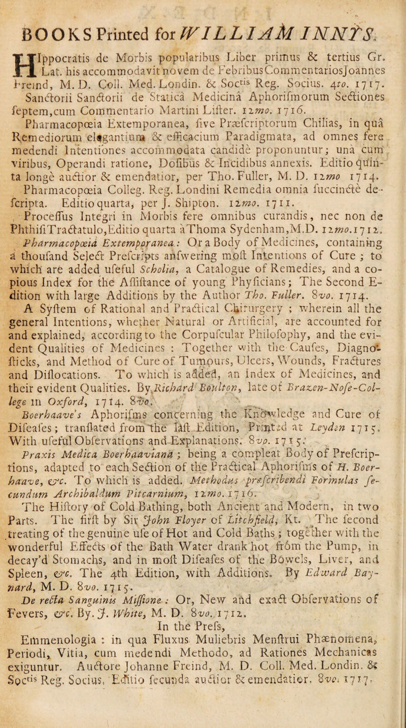 HIppocratis de Morbis popularibus Liber primus 8c tertius Gr. Lat. his accommodavit novem de FebribusCommentariosJoannes Frejnd, M. D. Coil. Med. Londin. 8c Soctis Reg. Socius. 4to. 1717. Sandtorii Sandtorii de Statica Medicina Aphorifmorum Sedtiones feptem,cum Commentario Martini Lifter. 11 mo. 1716. Pharmacopoeia Extemporanea, five Praefcriptorum Chilias, in qua Remediorum eUgantiura 8c efticacium Paradigmata, ad omnes fere medendi lntentibnes accommodata candide proponuntur; una cum viribus, Operandi ratione, DoftBus &amp; Incidibus annexis. Editio quin¬ ta longe audtior 8c emendatior, per Tho. Fuller, M. D. 1 imo 1714. Pharmacopoeia Colleg. Reg. Londini Remedia omnia fuccindfe de- fcripta. Editioquarta, per J. Shiptoa. iimo. 1711. Proceffus Integri in Morbis fere omnibus curandis, nec non de PhthiftTradfatulOjEditio quarta aThoma Sydenham,M.D. nmo. 1712. Pharmacopoeia Extemporanea: Or a Body of Medicines, containing a thoufand Sejedt Prefcripts anfvvering m.oft Intentions of Cure ; to which are added ufeful Scholia, a Catalogue of Remedies, and a co¬ pious Index for the Aftiftance of young Phyficians; The Second E- dition with large Additions by the Author Tho. Fuller. 8vo. 1714. A Syftem of Rational and Practical Chirurgery ; wherein all the general Intentions, whether Natural or Artificial, are accounted for and explained, according to the Corpufcular Philofophy, and the evi¬ dent Qualities of Medicines : Together with the-Caufes, Diagno- fticks, and Method of Cure of Tumours, Ulcers, Wounds, Fractures and Diflocations. To which is added, an index of Medicines, and their evident Qualities. By Richard Boulton, late of Brazen-Nofe-Col- lege ill Oxford, 1714. 8^0, Boerhaave s Aphorifms concerning the Knowledge and Cure of Difeales; tranftated from the 6ft Edition, Printed at Leyden 1715. With ufeful Obfervations and Explanations. 8vo. 17 1 5: Praxis Medica Boerhaaviand ; being a compleat Body of Prefcrip- tions, adapted to eachSedtion of the Practical Aphorifirfs of H. Boer- haute, cvc. To which is added. Methodus pr&amp;fcribendi Formulas fe- cundum Archibaldum Pitcarnium, 12.1710.1716. The Hiftory of Cold Bathing, both Ancient and Modern, in two Parts. The ftrft by Sir fohn Flayer of Litchfield, Kt. The lecond treating of the genuine ufe of Hot and Cold Baths ; together with the wonderful Effects of the Bath Water drank hot frbm the Pump, in decay’d Stomachs, and in molt Difeafes of the Bowels, Liver, and Spleen, &lt;tvc. The 4th Edition, with Additions. By Edward Bay- 7iard, M. D. 8vo. 1715. De refta Sanguinis Mijfione : Or, New and exadt Obfervations of Fevers, err. By.fL White, M. D. 8vo. 1712. In the Prefs, Emmenologia : in qua Fluxus Muliebris Menftrui Phenomena, Period!, Vitia, cum medendi Methodo, ad Rationes Mechanics exiguntur. Audtore Johanne Freind, M. D. Coll. Med. Londin. Be SocrB Reg. Socius. Ecfftio fecunda audtior 8c emendatior. 8vc* 1717-