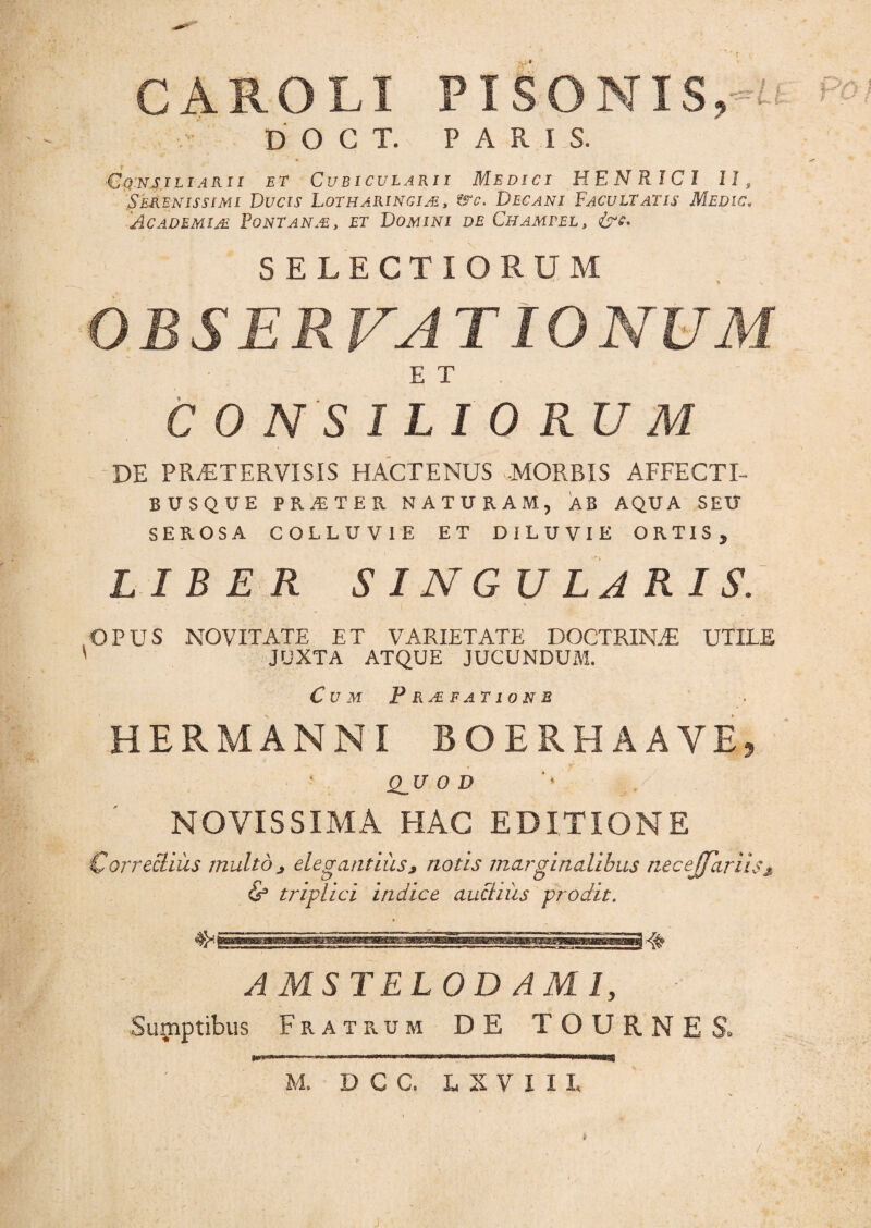 CAROLX PISONIS,^* PO} D O G T. PARIS. Cqnsiliarii et Cubicularii Medici HENRIC1 II, Serenissimi Ducis Lotharingim, ?src. Decani Facultatis Medic. 'Academiae Fontanae, et Domini de Champel, &c. SELECTIORUM OBSERVATIONUM E T C 0 N S ILIORUM DE PRjETER.VISIS HACTENUS -MORBIS AFFECTI- BUSQUE PRjEIER NATURAM, AB AQUA SEU SEROSA COLLUVIE ET DILUVIE ORTIS, LIBER SINGULARIS. OPUS NOVITATE ET VARIETATE DOCTRIN.-E UTILE JUXTA ATQUE JUCUNDUM. Cum Prjefationb HERMANNI BOERHAAVE, QJT O D NOVISSIMA HAC EDITIONE Correcliiis multo > elegantius, notis marginalibus necejfariis * & triplici indice aucliiis prodit. AMSTELODAMIy Sumptibus Fratrum DE TOURNES, m M. D C C. L X V I I I,