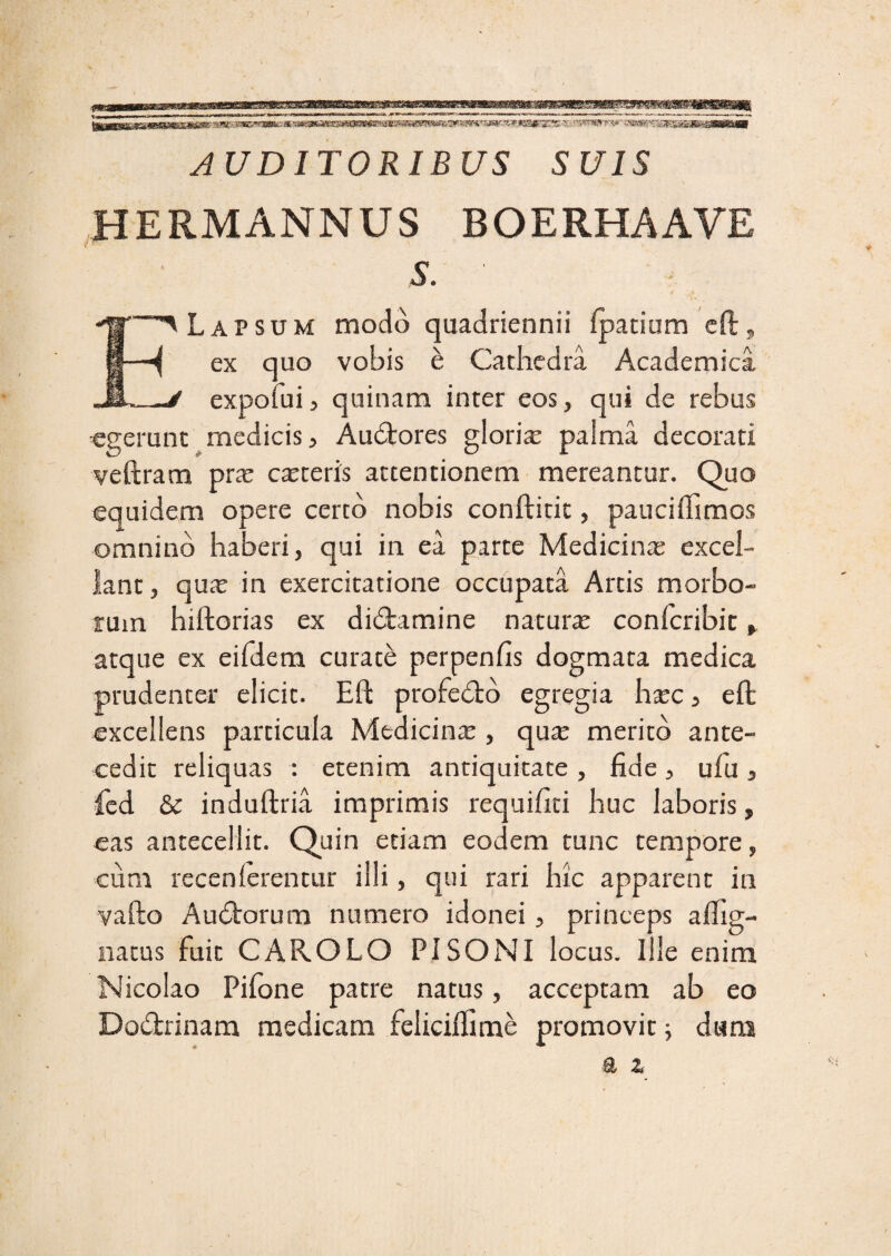 m AUDITORIBUS SUIS HERMANNUS BOERHAAVE S. ELapsum modo quadriennii fpatium eft, ex quo vobis e Cathedra Academica expofui, quinam inter eos, qui de rebus «gerunt medicis 3 Auctores glorias palma decorati veftram pras casteris attentionem mereantur. Quo equidem opere certo nobis conftitit, pauciffimos omnino haberi, qui in ea parte Medicinas excel¬ lant , qux in exercitatione occupata Artis morbo¬ rum hiftorias ex di&amine natura confcribit ^ atque ex eifdera curate perpenfis dogmata medica prudenter elicit. Eft profe&o egregia hasc, eft excellens particula Medicina:, quas merito ante¬ cedit reliquas : etenim antiquitate , fide, ufu , fed & induftria imprimis requifiti huc laboris, eas antecellit. Quin etiam eodem tunc tempore, cum recenierentur illi, qui rari hic apparent in vafto Audtorum numero idonei, princeps aftig- natus fuit CAROLO PISONI locus. Ille enim Nicolao Pifone patre natus, acceptam ab eo Do&rinam medicam feliciftime promovit ; dans a z