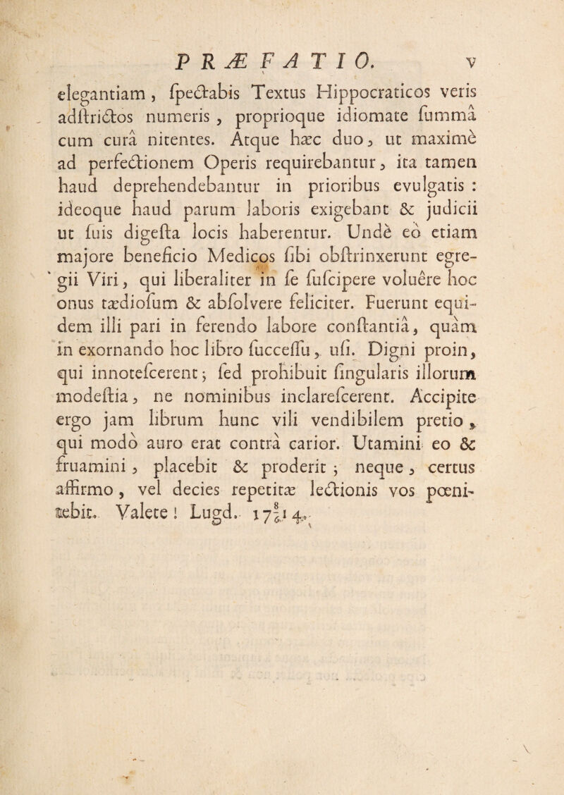 \ elegantiam , fpedtabis Textus Hippocraticos veris adltridtos numeris , proprioque idiomate fumma cum cura nitentes. Atque hasc duo , ut maxime ad perfectionem Operis requirebantur , ita tamen haud deprehendebantur in prioribus evulgatis : ideoque haud parum laboris exigebant &c judicii ut fuis digefta locis haberentur. Unde ed etiam majore beneficio Medicos fibi obftrinxerunt egre- ‘ gii Viri, qui liberaliter in fe fufcipere voluere hoc onus tardiofum & abfolvere feliciter. Fuerunt equi¬ dem ilii pari in ferendo labore conflantia, quam in exornando hoc libro fucceffuuli. Digni proin, qui innotefcerent ; fed prohibuit fingularis illorum modeftia, ne nominibus inelarelcerent. Accipite ergo jam librum hunc vili vendibilem pretio» qui modo auro erat contra carior. Utamini eo fruamini, placebit & proderit ■, neque, certus affirmo, vel decies repetitas ledtionis vos poeni- tebir, Valete i Lugd, 17I.14...
