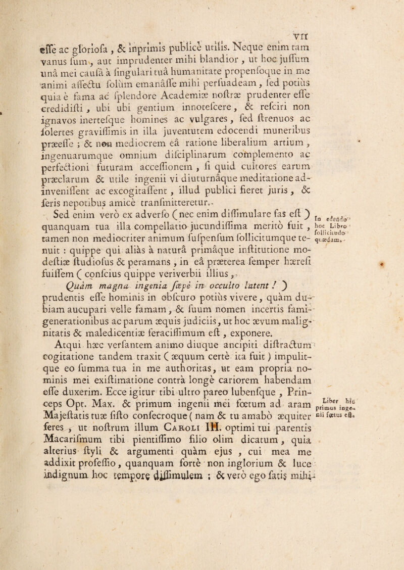 ) vir 'cffe ac gloriofa , & inprimis publice utilis. Neque enim tam vanus ium , aut imprudenter mihi blandior , ut hoc jullum una mei caufa a lingulari tua humanitate propenfoque in me animi arfe&n folum emanaffe mihi perluadeam, fed potius quia e fama ac fplendore Academite nollrae prudenter effe eredidifii , ubi ubi gentium innotefcere, & refciri non ignavos inertefque homines ac vulgares, fed ftrenuos ac folertes graviffimis in illa juventutem edocendi muneribus pneelfe ; & nosa mediocrem ea ratione liberalium artium , ingenuarumque omnium difciplinarum complemento ac perfectioni futuram acceflionem , fi quid cultores earum praeclarum & utile ingenii vi diuturnaque meditatione ad--- inveniffent ac excogitaffent , illud publici fieret juris , «3c feris nepotibus amice tranfmitteretur,. Sed enim vero ex adverfo (nec enim dilfimulare fas efl ) quanquam tua illa compellatio jucundiffima merito fuit ? tamen non mediocriter animum fufpenfum follicitumque te¬ nuit : quippe qui alias a natura primaque inflitutione mo- deffiae ftudiofus <5c peramans , in ea praeterea femper hserefi fuiffem ( confcius quippe veriverbii illius ^ Quam magna ingenia fcejje in occulto latent ! ) prudentis effe hominis in obfcuro potius vivere, quam du¬ biam aucupari velle famam> <3c fuum nomen incertis fami-- generationibus ac parum aequis judiciis, ut hoc aevum malig¬ nitatis & maledicentiae fer ac illi mum efl > exponere. Atqui haec verfantem animo diuque ancipiti diffra&um cogitatione tandem traxit ( aequum certe ita fuit) impulit- que eo fumma tua in me authoritas , ut eam propria no¬ minis mei exiftimatione contra longe cariorem habendam effe duxerim. Ecce igitur tibi ultro pareo lubenfque , Prin¬ ceps Opt. Max. <5c primum ingenii mei foetum ad aram Majeftatis tuae fifto confecroque ( nam <$c tu amabo aequiter feres^ ut noftrum illum Caeoli IH. optimi tui parentis Macarifmum tibi pientiffimo filio olim dicatum, quia alterius ftyli <$c argumenti quam ejus , cui mea me addixit profeffio, quanquam forte non inglorium <5c luce indignum hoc tempore diffmmlem ; & vero ego fati§ mihi- To hoc Libro ’ follicuml» qute-dam» - Liber Me primus inge^ fiii fatus dfca