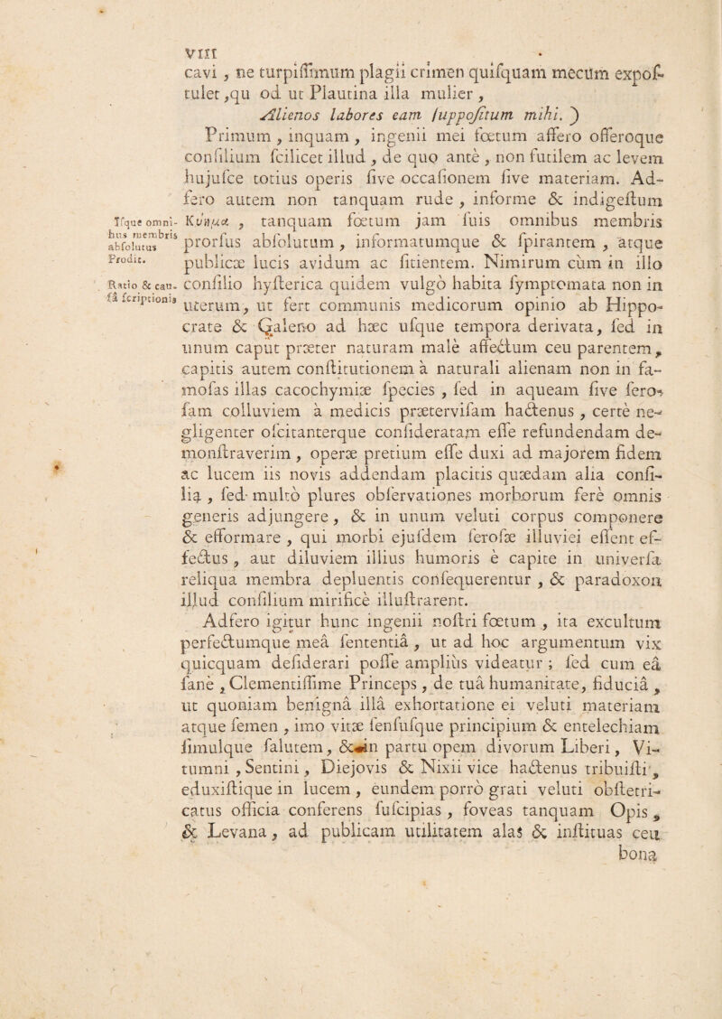 cavi 5 ee turpiffimum plagii crimen quifquam mecum expot tulet ,qu od ut Plautina illa mulier , Alienos labores eam lujrpojitum mihi. ) Primum , inquam , ingenii mei foetum affero offeroque confilium fcilicet illud , de quo ante , non futilem ac levem hujufce totius operis five occafionem live materiam. Ad- fero autem non tanquam rude , informe & indigeltum ifqaeomni- K.vtifxei, , tanquam foetum jam luis omnibus membris affoiutusbr 1 s prorfus abfolutum , informatumque & fpirantem , atque Prodic. publica; lucis avidum ac fidentem. Nimirum cum in illo Ratio & cau- confilio hyflerica quidem vulgo habita fymptomata non in ,x fcCri*i:,onl# uterum^ ut fert communis medicorum opinio ab Hippo¬ crate & Qaleno ad hsec ufque tempora derivata, fed in unum caput praeter naturam male affectum ceu parentem p capitis autem conflitutionem a naturali alienam non in fa- mofas illas cacochymiae fpecies , fed in aqueam five fero* fam colluviem a medicis praetervifam hadfenus , certe ne- gligenter ofeitanterque conlideratam effe refundendam de- monflraverim , operae pretium effe duxi ad majorem fidem ac lucem iis novis addendam placitis quaedam alia confi- lig., fed- multo plures obfervationes morborum fere omnis generis adjungere, & in unum veluti corpus componere <5c eflformare , qui morbi ejufdem ferofae illuviei effient ef¬ fectus , aut diluviem illius humoris e capite in univerfa reliqua membra depluentis confequerentur , <5c paradoxon illud confilium mirifice illuffirarent. Adfero igitur hunc ingenii noftri foetum , ita excultum perfedtumque mea lententia , ut ad hoc argumentum vix quicquam defiderari poile amplius videatur ; fed cum ea fane , Clementiffime Princeps, de tua humanitate, fiducia , ut quoniam benigna illa exhortatione ei veluti materiam atque femen , imo vit2e fenfufque principium <Sc entelechiam iimulque falutem, <5c«in partu opem divorum Liberi, Vi¬ tumni , Sentini, Diejovis & Nixii vice hadtenus tribuiffii, eduxiflique in lucem , eundem porro grati veluti obfletri- catus officia conferens fufeipias, foveas tanquam Opis „ Levana, ad publicam utilitatem a!a$ & inffiituas ceu bona r