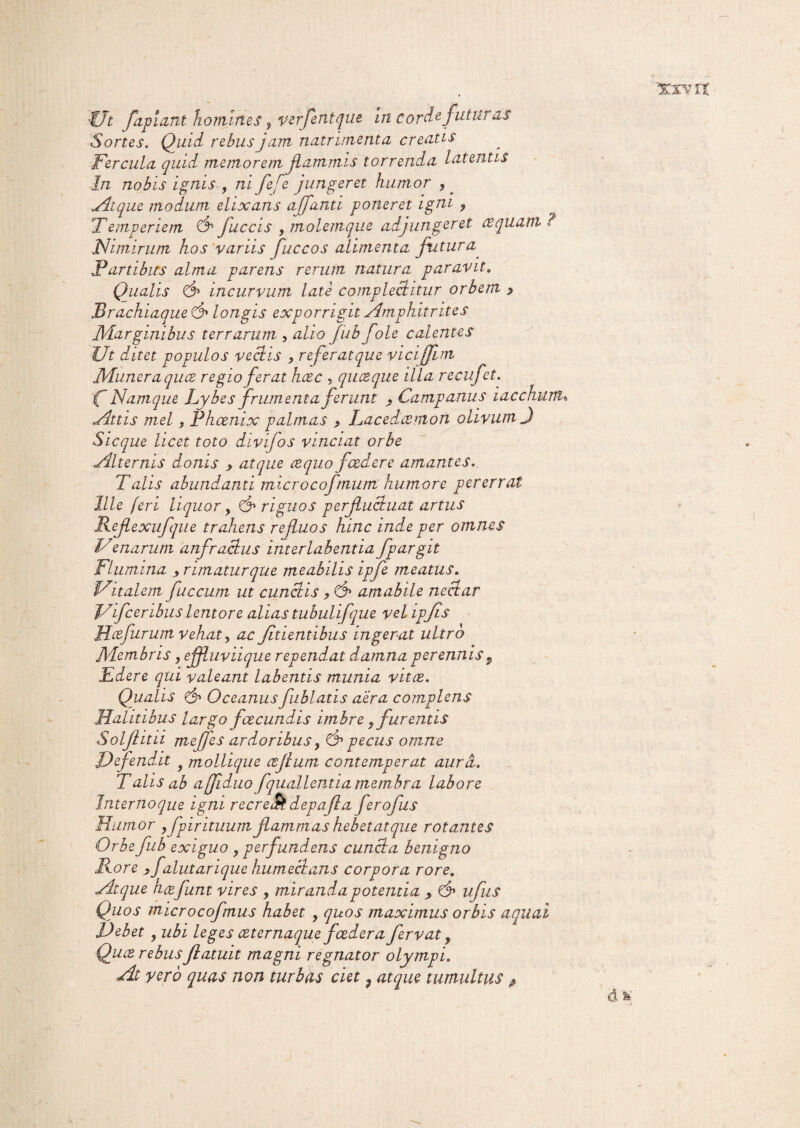 Ut pipiant homines, verflntqut in corde futuras Sortes. Quid rebus jam nutrimenta creatis Fercula quid memorem flammis torrenda latentis In nobis ignis , ni fefe jungeret humor ,. Atque modum elixans afflanti poneret igni , !Temperiem & fliccis , molemque adjungeret cequam ? Nimirum hos variis fuccos alimenta futura. Fartibus alma parens rerum natura paravit, Qualis incurvum late complectitur orbem j> Brachiaque d» longis exporrigit Amphitrites M.arginibus terrarum , alio jub f ole calentes Ut ditet populos vectis , refer atque vicijfim Muneraquce regio ferat hcec , quceque illa recuf:t. 'C Namque Lybes frumenta ferunt , Campanus iacchurtu Attis mei f Phoenix palmas , Lacedcemon olivum J Sicque licet toto divifos vinciat orbe Alternis donis > atque ce quo foedere amantes. Talis abundanti microcofmum humore pererrat Ille feri liquor, & riguos perfluctuat artus Reflexufque trahens refluos hinc inde per omnes Venarum anfractus interlabentia fpargit Flumina ^ rimatur que meabilis ipfe meatus. Uitalem fuccum ut cunctis , d» amabile nectar J/ifceribus lentore alias tubulifque vel ipflis Hce furum vehat, ac fidentibus ingerat ultro JVdembris, effluviique rependat damna perennis P Edere qui valeant labends munia vitee. Qualis d1 Oceanusfublads aera complens Halitibus largo fcecundis imbre ,furentis Solflitii meffes ardoribus, d1 pecus omne Defendit f mollique cefium contemperat aura. Talis ab affiduo fquallentia membra labore Jnternoque igni recreat depafia ferofus Humor ,fpir ituum flammas hebet at que rotantes Orbe fub exiguo , perfundens cuncta benigno Rore , f ilutarique humectans corpora rore. Atque hcefunt vires , miranda potentia , d» iifliis Quos microcofmus habet , quos maximus orbis aquai Debet ? ubi leges ceternaque foedera fervat y Quce rebus jlatuit magni regnator olympi. At yero quas non turbas ciet , atque tumultus ^