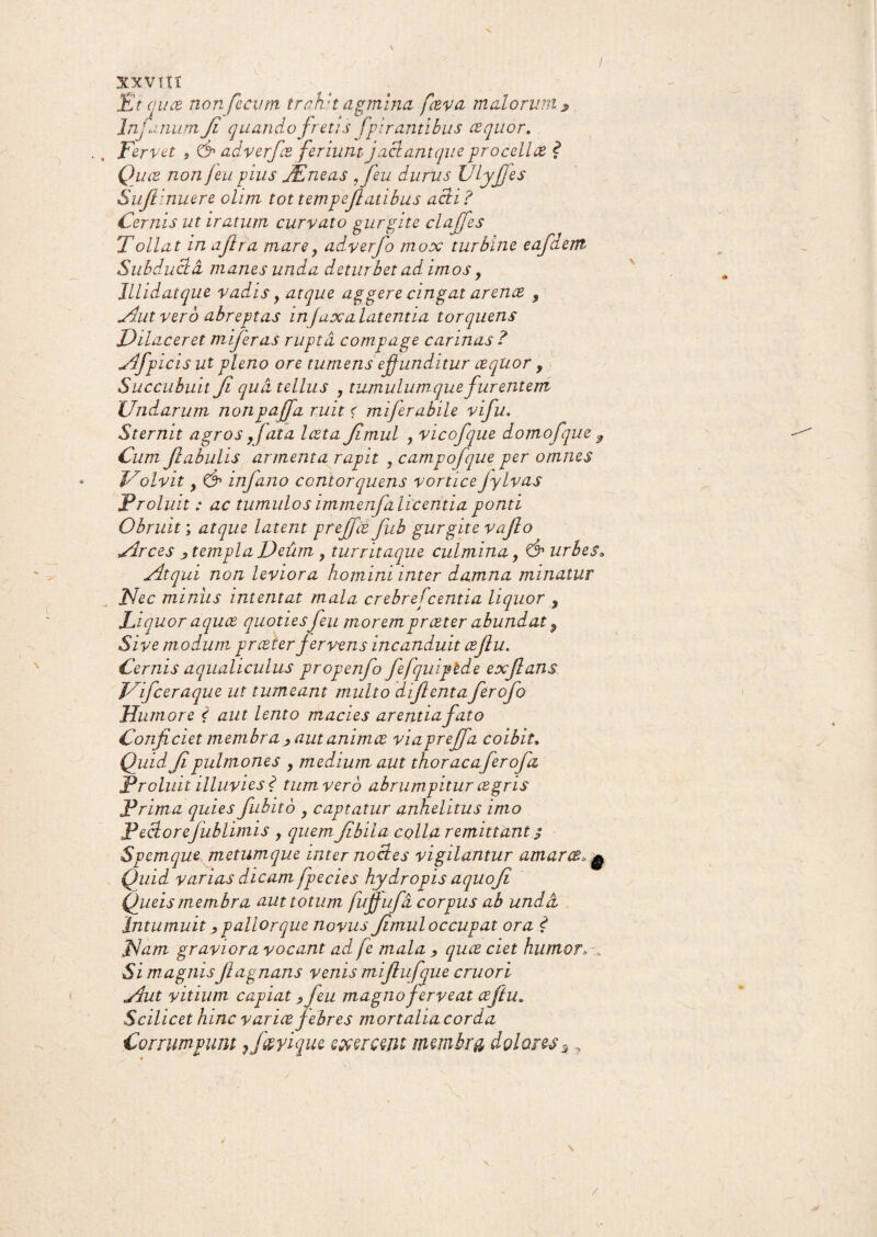 / XX.VItT Et cuce non fecum trahit agmina fceva malorum * Inj< '.mum Ji quando fretis Spirantibus ce quo r. ., Fervet , & adverfce feriunt jaciant que procellce ? Quce non feu pius JEneas ffeu durus Ulyfies Sujlinuere ohm tottempejlatibus acti? Cernis ut iratum curvato gurgite claffes Tollat in ajlra mare, adverfo mox turbine eafciem Subducta manes unda deturbet ad imos , lllidatque vadis , atque aggere cingat arence 9 Aut vero abreptas injaxa latentia torquens Dilaceret miferas rupta compage carinas ? Afpicis ut pleno ore tumens effunditur cequor, Succubuit Ji qua tellus , tumulum que furentem Undarum nonpajfa ruit < miferabile vifu. Sternit agros fata lata Jimul , vicofque domofque , Cum fabulis armenta rapit , campofque per omnes Volvit, & infano contorquens vorticeJylvas Proluit: ac tumulos immenfa licenti a ponti Obruit; atque latent prejfce fiub gurgite vafio Arces i templa Deum , turritaque culmina, & urbes, Atqui non leviora homini inter damna minatur Nec miniis intentat mala crebrefcentia liquor , Liquor aquee quotiesfeu morempreeter abundat P Sive modum, preeter fervens incanduit cejlu. Cernis aqualiculus propenfo fefquiptde exjlans Vifceraque ut tumeam multo difientafierofio Humore < aut lento macies arentia fato Conficiet membra , autanimee viapreffa coibit, Quid Ji pulmones , medium aut thoracaferofa Proluit illuvies ? tum ver6 abrumpitur cegris Prima quies fubito , captatur anhelitus imo Pector efublimis , quem Jibila colla remittant $ Spemque metumque inter no (des vigilantur amarce,^ Quid varias dicamfp e cies hydropis aquofi Queismembra aut totum fujfufa corpus ab unda Intumuit, pallor que novus Jimul occupat ora ? Nam graviora vocant ad fe mala , quce ciet humor. Si magnisfiagnans venis mijlufque cruori Aut vitium capiat, feu magno ferveat ceftu» Scilicet hinc varice febres mortalia corda