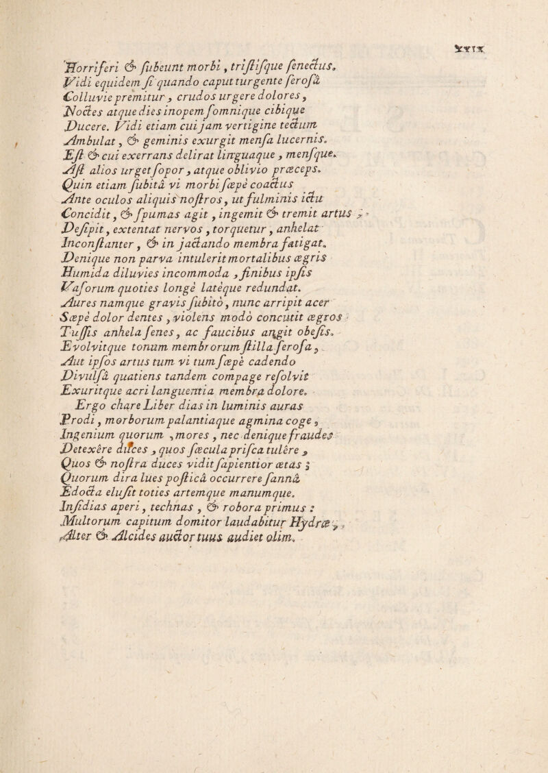 5CYTX 'Horriferi & fubeunt morbi, trijlifque feneclus9 Vidi equidem Jl quando caput turgente ferofa Colluvie premitur ^ crudos urgere dolores y Jdoctes atque dies inopemfomni que cibique Ducere. Vidi etiam cui jam vertigine tectum Ambulat, d» geminis exurgit menfa lucernis. Efi & cui exerrans delirat linguaque , menfque* Afl alios urgetfopor ^ atque oblivio presceps. Quin etiam fubita vi morbifcepe coactus Ante oculos aliquisnofir os, ut fulminis ictu Concidit, d» fpumas agit, ingemit & tremit artus Dejipit, extentat nervos f torquetur, anhelat Inconjlanter, & in jactando membra fatigata Denique non parva intulerit mortalibus cegris Humida diluvies incommoda > finibus ipfis Vaforum quoties longe lateque redundat. Aures namque gravis fubito, nunc arripit acer Sape dolor dentes y violens modo concutit agros Tufis anhela Jenes 9 ac faucibus an^git obefis; E volvit que tonum membr orumfiillaferofa 9 Divulfd quatiens tandem compage refolvit Exuritque acri languentia membra dolore* Ergo chare Liber dias in luminis auras Erodi y morborumpalantiaque agmina coge 9 Ingenium quorum ^mores y nec denique fraudes Detexere difces quos facula prifca tulere s Quos d» nofira duces vidit fapientior cetas $ Quorum dira lues pofiicd occurrere fanna Edocta elujit toties artemque manumque* Injidias aperi, technas , d1 robora primus : Multorum capitum domitor laudabitur Hydra ^ * Alter d» Alcides auctor tuus audiet olim*w >