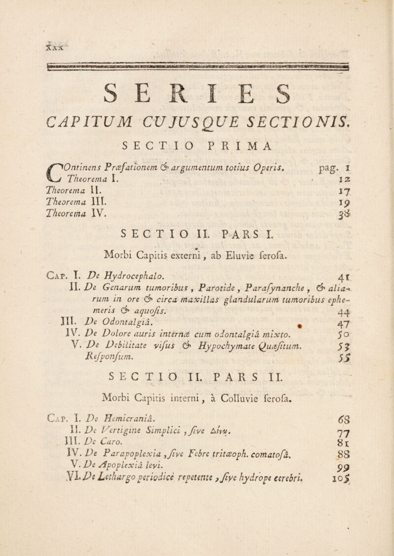 Xkx. j g , SERIES CAPITUM CUJUSQUE SECTIONIS. SECTIO PRIMA COntinens Prcefat tonem & argumentum totius Operis, Theorema I. Theorema II. Theorema III. Theorema IV. SECTIO II. PARS I Morbi Capitis externi, ab Eluvie ferofa. pag. i 12 17 ip 38 41 44 47 50 5? 5S Cap, I. De Hydrocephalo. II. De Genarum tumoribus , Parotide, Parafynanche , alia rum in ore & circa maxillas glandularum tumoribus ephe meris & aquofis. III. De Odontalgid. # IV. De Dolore auris internet cum odontalgid mixto. V. De Debilitate vifus & Hypochymate (Juctjltum. Kefponfum. SECTIO II. PARS II. Morbi Capitis interni, a Colluvie ferofa. Cap. I. De Hemicrania. II. De Vertigine Simplici , Jive Atvv, III. De Caro. IV. De Parapoplexia ,Jive Febre trltceoph. comatofd. V. De Apoplexia levi. Nllh lethargo periodice repetente ,Jiye hydrope cerebri« £8 77 81 88 PP 10^