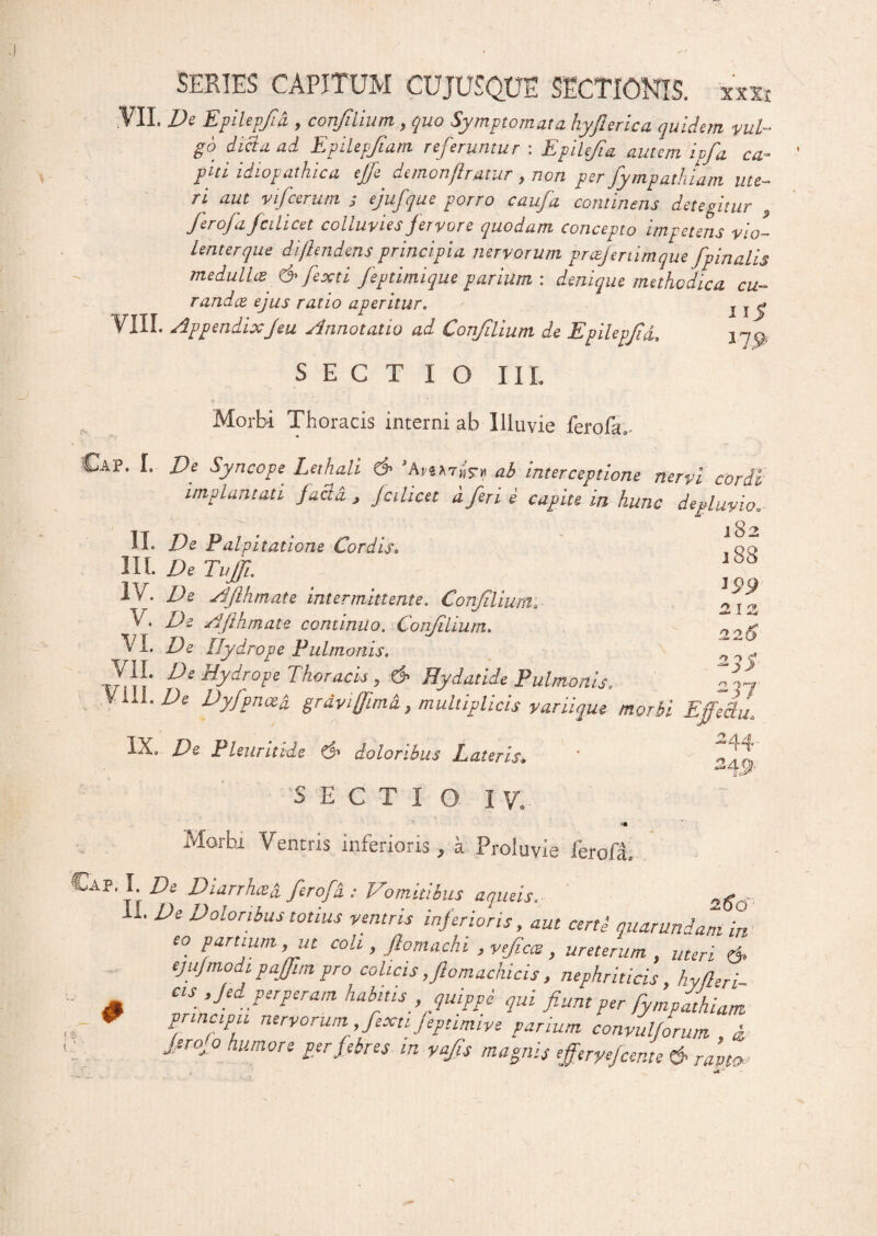VII. De Epilepfid y confiiium , quo Symptomata hyjlerica quidem vul¬ go dici a ad Epilepjiam referuntur : Epilefia autem ipfa ca¬ piti idiopathica ejfe demonflratur , non per fympathiam ute¬ ri aut vifcerutn j ejufque porro caufa contineris detegitur Jerofafedicet colluvies jervore quodam concepto impetens vio-- Lenterque diflendens principia nervorum prcefertimque/pinalis medullis' & fexti feptimique parium : denique methodica cu¬ randis ejus ratio aperitur. T r j* VIII. AppendixJeu jlnnotatio aci Conjilmm de Epilepjidd j d P' SECTIO III. Morbi Thoracis interni ab Illuvie ferofU Cap. I. De Syncope Lethali & ’Aiab interceptione nervi cordi implantati jacld , Jcilicet dferi e capite in hunc de pluvio. II- De Palpitatione Cordis\ !oc> III. DeTujR 100 i v. De AJlhmate intermittente. Confiiium» „ j V* AJlhmate continuo. Confiiium. VI. TE Hydrope Pulmonis, De Hydrope Thoracis y & Hydatide Pulmonis, 217 V i.ii. Id e Dyfpnced grdvifiimd, multiplicis varii que morbi Effectu, IX. De Pleuritide & doloribus Lateris, ' U? SECTIO IU Morbi Ventris inferioris, a Proluvie ferofa- €ap. I Di Diarrhcei ferofi : Vomitibus aqtuis. ^ n. De Doloribus totius ventris inferioris, aut certi quarundam in eo parttum, ut coli, ftomachi ,vefias, ureterum , meri 6> tjujmodipajfim pro colicis,Jlomachicis, nephriticis, hyfleri- Cts ,jed perperam habitis quippe qui fiunt per fympathiam principii nervorum fiexu feptimive parium convulforum i fir0j 0 humore per febres in yafis magnis efferyefcente &■ rapto