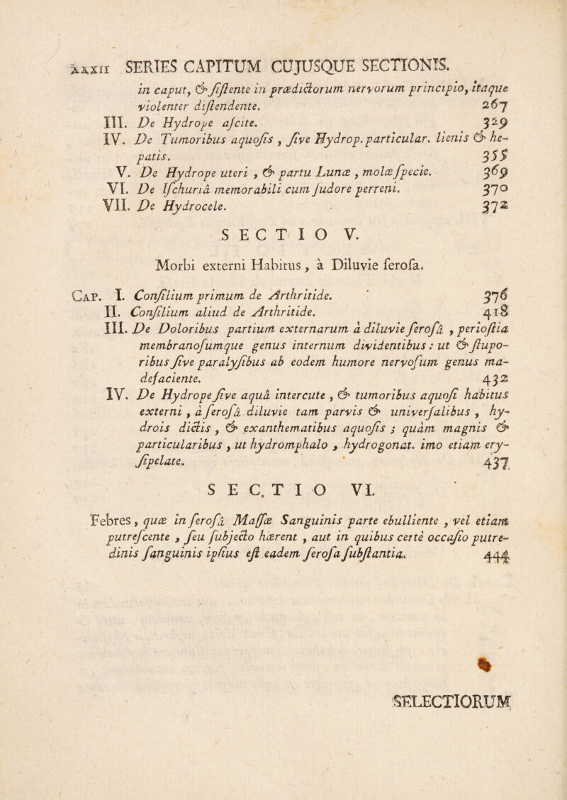 %XXU SERIES CAPITUM CUJUSQUE SECTIONIS. in caput, &fflente in praedictorum nervorum principio, itaque, violenter diflendente. 2-6~f III. De Hydrope ajcite. 3^9 IV. De Tumoribus a quojis , Jive Hydrop. particular. lienis & he¬ patis. 3SS V. De Hydrope uteri , & partu JLunce , molcefpecie. VI. De Ifchurid memorabili cum Judore perveni. 37° VII. De Hydrocele. - 3.1** S E C T I O V. Morbi externi Habitus, a Diluvie ferofa* Gap. I. Conjilium primum de Arthritide. II. Conjilium aliud de Arthritide. III. De Doloribus partium externarum a diluvie fero fu , perioflia membrano/umque genus internum dividentibus : ut &flupo- ribus Jive paralyfibus ab eodem humore nervofutn genus ma¬ defaciente. 43 s IV. De Hydrope fve aqua intercute , & tumoribus aquofi habitus externi , d ferofd diluvie tam parvis & univerjahbus , hy~ drois dictis , C9 exanthematibus aquofs j quam magnis particularibus , ut hydromphalo , hydrogonat. imo etiam ery- Jipelate. 437 S E C, T I O VI 31$ 418 Febres, qua in fero fi Majae Sanguinis parte ebulliente , vel etiam putrefcente , feu fubjeclo haerent , aut in quibus c et te occajio putre¬ dinis fanguinis ipfius efl eadem fer ofafubflanti a* 444 % DELECTIORUM c