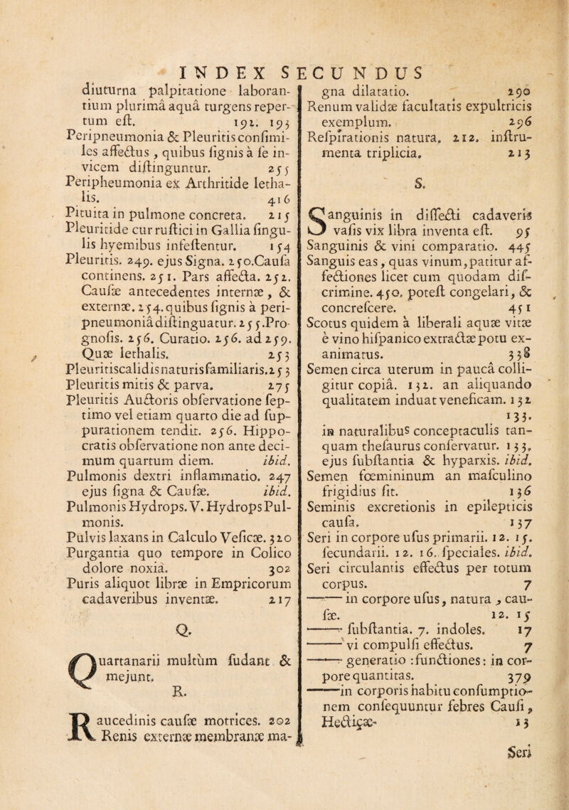 diuturna palpitatione laboran¬ tium plurima aqua turgens reper-- tum efL 191. 195 Peripneumonia <5c Pleuritis conflmi- les afledus, quibus lignis a fe in¬ vicem diffinguntur. 255 Peripheumonia ex Arthritide letha- Hs. 416 Pituita in pulmone concreta. 215 Pleuritide cur ruffici in Gallia lingu¬ lis hyemibus infeltentur. 154 Pleu ritis. 249. ejus Signa. i^o.Caufa continens. 251. Pars affeda. 252. Caufse antecedentes internse, & externae. 254. quibus lignis a peri¬ pneumonia diffinguatur. 25 y .Pro gnofis. 236. Curatio. 256. ad 259. Quse lethalis. 253 Pleuritiscalidis naturis familiaris. 2 5 3 Pleuritis mitis <3c parva. 275 Pleuritis Auroris obfervatione fep- timo vel etiam quarto die ad fup- purationem tendit, 256. Hippo¬ cratis oblervatione non ante deci¬ mum quartum diem. ibid. Pulmonis dextri inflammatio. 247 ejus Agna & Catifse. ibid. Pulmonis Hydrops. V. Hydrops Pul¬ monis. Pulvis laxans in Calculo Veliae. 320 Purgantia quo tempore in Colico dolore noxia. 302 Puris aliquot librae in Empricorum cadaveribus inventae. 217 Q. uartanarii multum fudant & mejunt. E. Raucedinis caulae motriees. 202 Renis externae membranae ma- gna dilatatio. 290 Renum validae facultatis expultricis exemplum. 296 Relpirationis natura. 212. inffiu- menta triplicia. 213 ~ S. Sanguinis in diflfedi cadaverk vafis vix libra inventa effi 95 Sanguinis & vini comparatio. 445 Sanguis eas, quas vinum,patitur af¬ fectiones licet cum quodam dis¬ crimine. 450, poteil congelari, <3c concrefcere. 451 Scotus quidem a liberali aquae vitae e vino hifpanico extradsepotu ex¬ animatus. 33S Semen circa uterum in pauca colli¬ gitur copia. 132. an aliquando qualitatem induat veneficam. 132 13 3« ia naturalibus conceptaculis tan- quam thefaurus confervatur. 133. ejus fubitantia & hyparxis. ibid. Semen femininum an mafculino frigidius fit. 136 Seminis excretionis in epilepticis caufa. 137 Seri in corpore ufus primarii. 12. 1 j. fecundarii. 12. i6.,fpeciales. ibid, Seri circulantis eflfedus per totum corpus. 7 —— in corpore ufus, natura j, cau- fse. 12. 15 *-<• fubitantia. 7. indoles. 17 -vi compuli! eflfedus. 7 —“ generatio dundiones: in cor¬ pore quantitas. 379 -—in corporis habitu confumptio^ nem confequuntur febres Caufi , Kedicso s 3