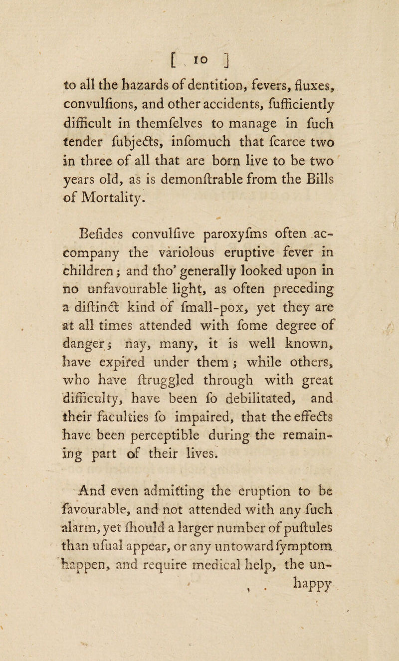 • [ . lo ] to all the hazards of dentition, fevers, fluxes, convulfions, and other accidents, fufticiently difficult in themfelves to manage in fuch tender fubjedts, infomuch that fcarce two in three of all that are born live to be two years old, as is demonftrable from the Bills of Mortality. Befides convulfive paroxyfms often .ac¬ company the variolous eruptive fever in children; and tho’ generally looked upon in no unfavourable light, as often preceding a diftindl kind of fmall-pox, yet they are at all times attended with fome degree of dangers nay, many, it is well known, have expired under them; while others, who have flruggled through with great 'difficulty, have been fo debilitated, and their faculties fo impaired, that theeffedls have been perceptible during the remain¬ ing part of their lives. And even admitting the eruption to be favourable, and not attended with any fuch alarm, yet fhould a larger number of puflules than ufual appear, or any untowardfymptom happen, and require medical help, the un- . . happy