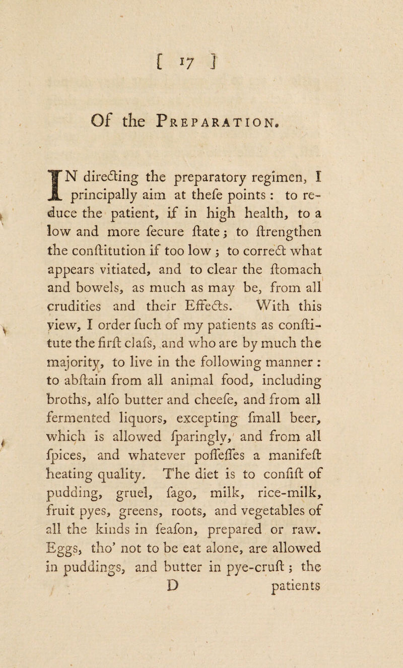 Of the Preparation. , IN direding the preparatory reglmerij I principally aim at thefe points: to re¬ duce the patient, if in high health, to a low and more fecure ftate; to ftrengthen the conftitution if too low 3 to corredl what appears vitiated, and to clear the ftomach and bowels, as much as may be, from all crudities and their Effedls. With this yiew, I order fuch of my patients as confti- tute the firft clafs, and who are by much the majority, to live in the following manner : to abftain from all animal food, including broths, alfo butter and cheefe, and from all fermented liquors, excepting fmall beer, which is allowed iparingly,' and from all fpices, and whatever poffefles a manifeft The diet is to confift of pudding, gruel, fago, milk, rice-milk. fruit pyes, greens, roots, and vegetables of all the kinds in feafon, prepared or raw. Eggs, tho’ not to be eat alone, are allowed in puddings, and butter in pye-crufl; the D patients