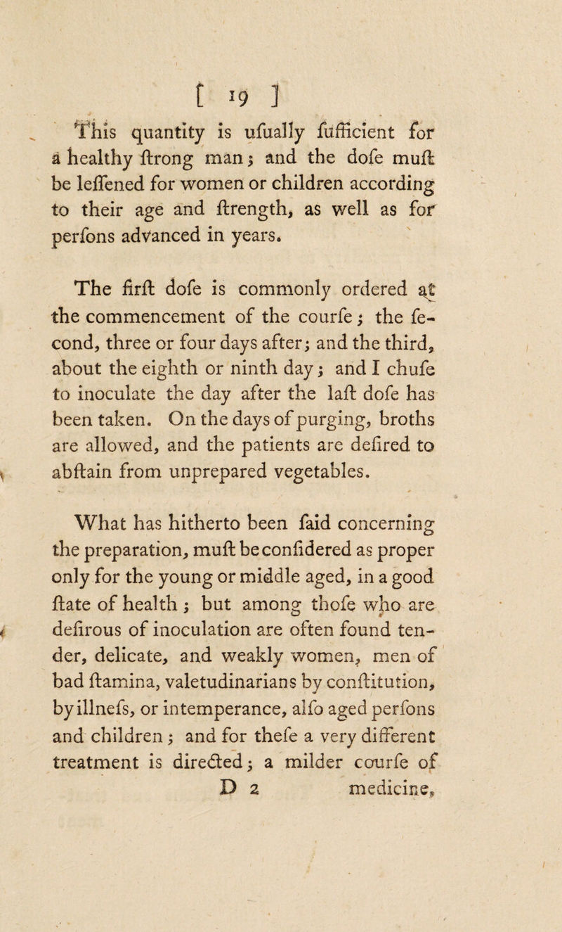 This quantity is ufually fufficient for a healthy ftrong man; and the dofe muft be lelTened for women or children according to their age and ftrength, as well as for perfons advanced in years. The firfl: dofe is commonly ordered the commencement of the courfe; the fe- cond, three or four days after; and the third, about the eighth or ninth day; and I chufe to inoculate the day after the laft dofe has been taken. On the days of purging, broths are allowed, and the patients are defired to abftain from unprepared vegetables. f What has hitherto been faid concerning: the preparation, muft beconfidered as proper only for the young or middle aged, in a good ftate of health ; but among thofe who are delirous of inoculation are often found ten¬ der, delicate, and weakly women^ men of bad ftamina, valetudinarians by conftitution, by illnefs, or intemperance, alfo aged perfons and children; and for thefe a very different treatment is direded; a milder courfe of D 2 medicine.