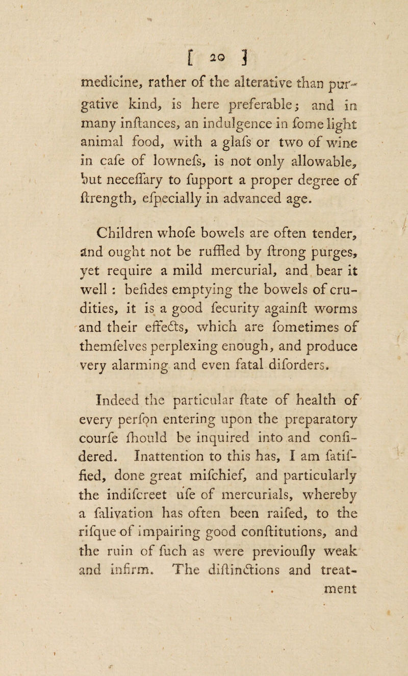 \ [ 20 3 medicine, rather of the alterative than pur¬ gative kind, is here preferable^ and in many inftances, an indulgence in fome light animal food, with a glafs or two of wine in cafe of lownefs, is not only allowable^ but neceffary to fupport a proper degree of fcrength, efpecially in advanced age. Children whofe bowels are often tender, and ought not be ruffled by ftrong purges, yet require a mild mercurial, and bear it well : belides emptying the bowels of cru¬ dities, it is^ a good fecurity againft worms and their effedts, which are fometimes of themfelves perplexing enough, and produce very alarming and even fatal diforders. Indeed the particular ftate of health of' every perfon entering upon the preparatory courfe fhould be inquired into and confi- dered. Inattention to this has, I am fatif- fied, done great mifchief, and particularly the indifcreet ufe of mercurials, whereby a falivation has often been raifed, to the rifque of impairing good conftitutions, and the ruin of fuch as were previoully weak and infirm. The diftindtions and treat¬ ment r