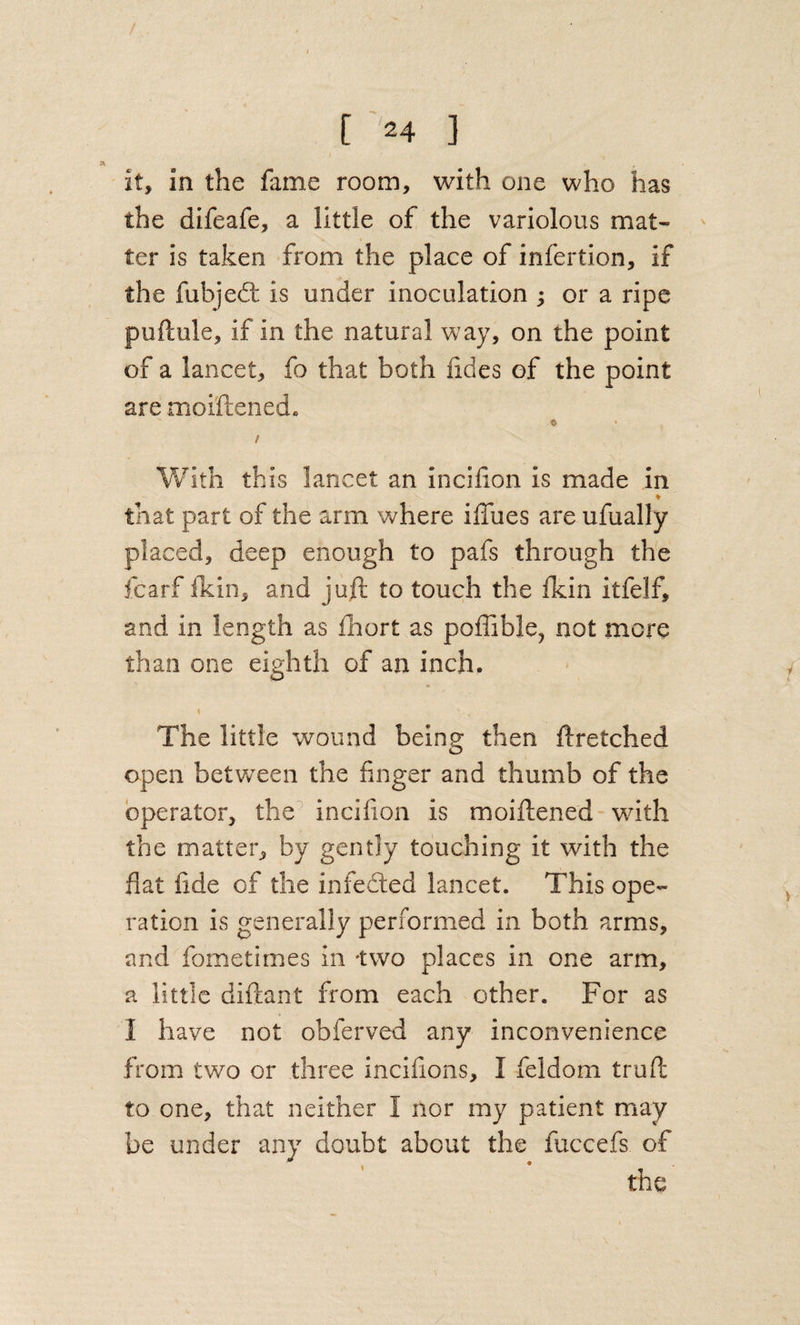 it, in the fame room, with one who has the difeafe, a little of the variolous mat¬ ter is taken from the place of infertion, if the fubjedt is under inoculation ; or a ripe puftule, if in the natural way, on the point of a lancet, fo that both fides of the point are moiftened. 0 / Vv^ith this lancet an incilion is made in that part of the arm where ilTues are ufually placed, deep enough to pafs through the fcarf ikin, and juft to touch the ikin itfelf, and in length as fhort as poffible, not more than one eighth of an inch. The little wound being then ftretched open betv/een the finger and thumb of the operator, the incifion is moiftened with the matter, by gently touching it with the flat fide of the infedted lancet. This ope¬ ration is generally performed in both arms, and fometimes in -two places in one arm, a little diftant from each other. For as I have not obferved any inconvenience from two or three incifions, I feldom truft to one, that neither I nor my patient may be under any doubt about the fuccefs of the