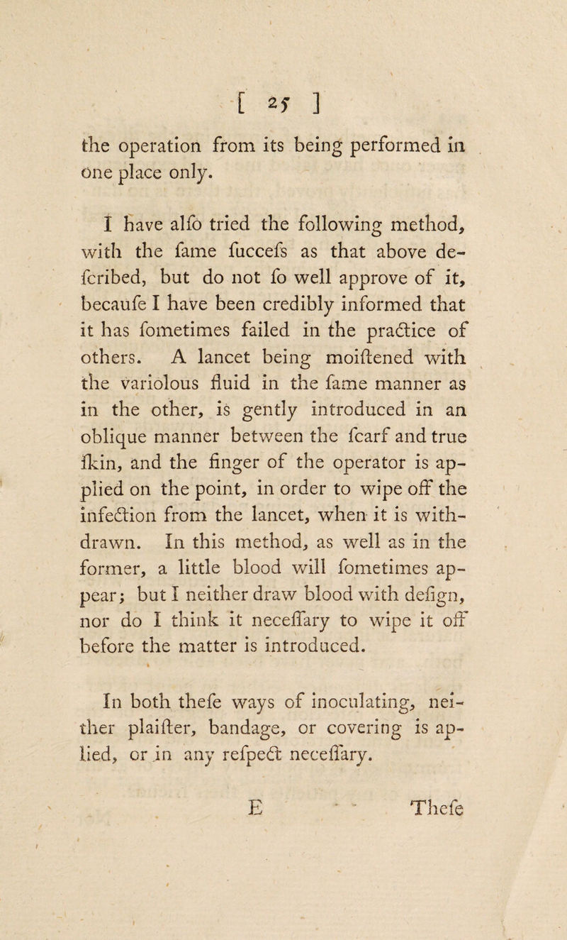 [ ] the operation from its being performed in one place only. I have alfo tried the following method, with the fame fuccefs as that above de- fcribed, but do not fo well approve of it, becaufe I have been credibly informed that it has fometimes failed in the pradlice of others. A lancet being moiftened with the variolous fluid in the fame manner as in the other, is gently introduced in an oblique manner between the fcarf and true Ikin, and the finger of the operator is ap¬ plied on the point, in order to wipe off the infeftion from the lancet, when it is with¬ drawn. In this method, as well as in the former, a little blood will fometimes ap¬ pear; but I neither draw blood with defign, nor do I think it necefiary to wipe it off before the matter is introduced. In both thefe ways of inoculating, nei¬ ther plaifter, bandage, or covering is ap- lied, or in any refped: neceflary. E Thefe