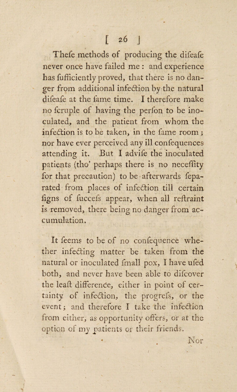 Thefe methods of producing the difeafe never once have failed me : and experience has fufiiciently proved, that there is no dan¬ ger from additional infedtion by the natural difeafe at the fame time. I therefore make no fcruple of having the perfon to be ino¬ culated, and the patient from whom the infedtion is to be taken, in the fame room; nor have ever perceived any ill confequences attending it. But I advife the inoculated patients (tho’ perhaps there is no neceffity for that precaution) to be afterwards fepa- rated from places of infedtion till certain ligns of fuccefs appear, when all reftraint is removed, there being no danger from ac¬ cumulation. It feems to be of no confequence whe¬ ther infedling matter be taken from the natural or inoculated fmall pox, I have ufed both, and never have been able to difcover the lead difFerende, either in point of cer¬ tainty of infedtion, the progrefs, or the event; and therefore I take the infedtion from either, as opportunity offers, or at the option of my patients or their friends. . Nor /