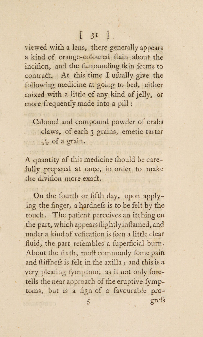 i . [ 31 ] viewed with a lens, there generally appears a kind of orange-coloured ftain about the iiiciiion, and the furrounding fldn feems to contradl. At this time I ufually give the following medicine at going to bed, either ,mixed with a little of any kind of jelly, or more frequentfy made into a pill: Calomel and compound powder of crabs claws, of each 3 grains, emetic tartar of a grain. A quantity of this medicine fliould be care- fully prepared at once, in order to make the diviiion more exadt. On the fourth or fifth day, upon apply¬ ing the finger, a hardnefs is to be felt by the touch. The patient perceives an itching on the part, which appears flightly inflamed, and under a kind of vefication is feen a little clear fluid, the part refembles a fuperficial burn. About the fixth, moft commonly fome pain and fliffnefs is felt in the axilla; and this is a very pleafing fymptom, as it not only fore¬ tells the near approach of the eruptive fymp- tcms, but is a fign of a favourable pro- 5
