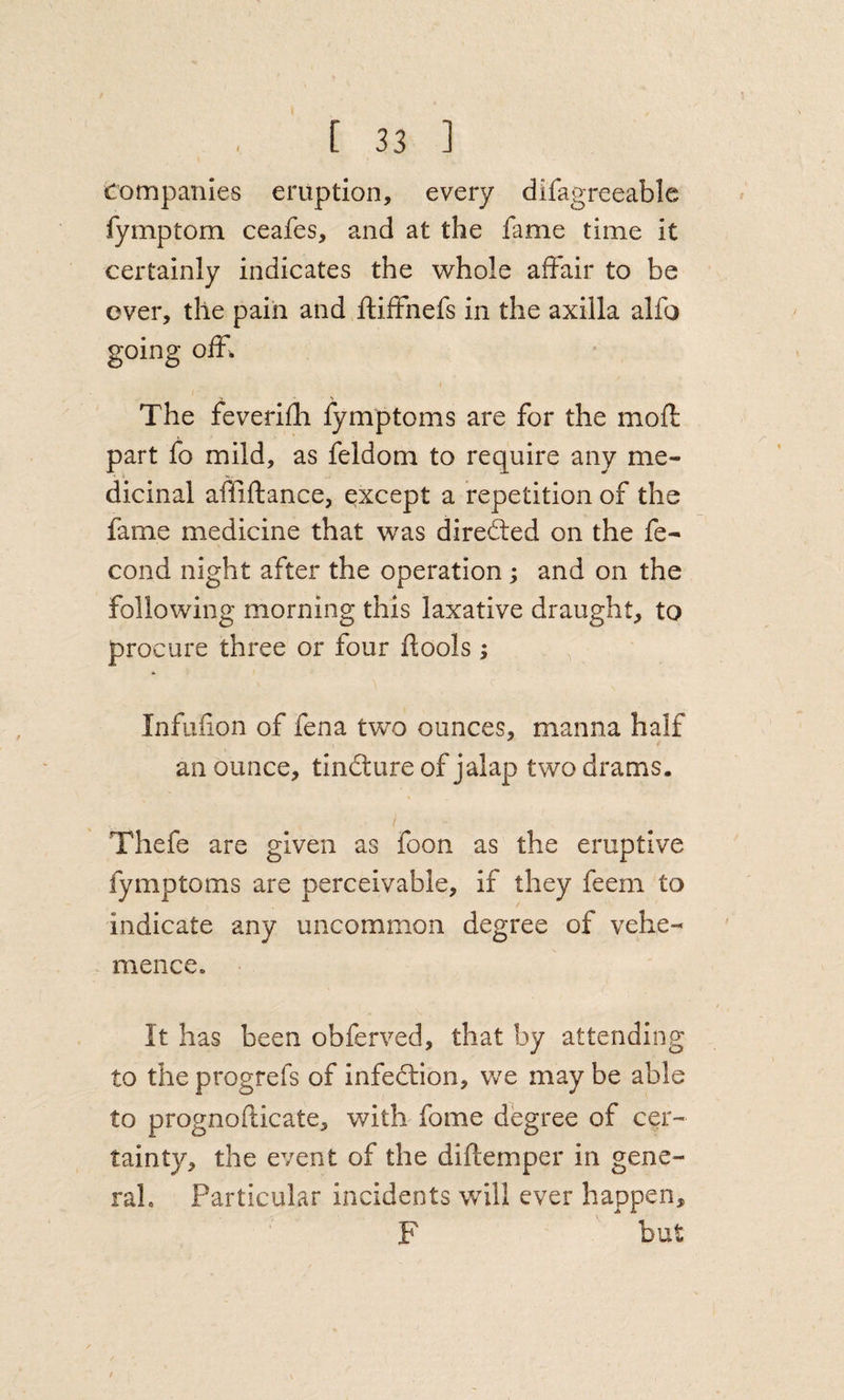 Companies eruption, every difagreeable fymptom ceafes, and at the fame time it certainly indicates the whole affair to be over, the pain and ftiffnefs in the axilla alfo going off. The feverifli fymptoms are for the mofl part fo mild, as feldom to require any me¬ dicinal affiftance, except a repetition of the fame medicine that was directed on the fe- cond night after the operation; and on the following morning this laxative draught, to procure three or four flools ; Infufion of fena two ounces, manna half an ounce, tinilure of jalap two drams. Thefe are given as foon as the eruptive fymptoms are perceivable, if they feem to indicate any uncommon degree of vehe¬ mence. It has been obferved, that by attending to the progrefs of infection, we may be able to prognoflicate, with fome degree of cer¬ tainty, the event of the diftemper in gene¬ ral. Particular incidents will ever happen, F but