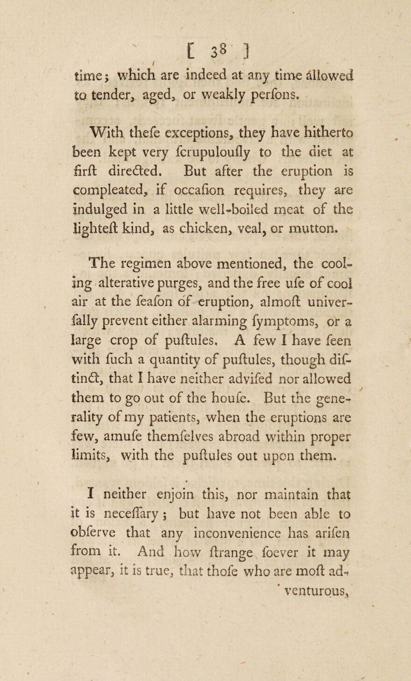 •V time; which are indeed at any time allowed to tender, aged, or weakly perfons. With thefe exceptions, they have hitherto been kept very fcrupuloufly to the diet at firft direded. But after the eruption is compleated, if occafion requires, they are indulged in a little well-boiled meat of the lighteft kind, as chicken, veal^ or mutton. The regimen above mentioned, the cool¬ ing'alterative purges, and the free ufe of cool air at the feafon of eruption, almoft univer- fally prevent either alarming fymptoms, or a large crop of puftules. A few I have feen with fuch a quantity of puftules, though dif- tindl, that I have neither advifed nor allowed them to go out of the houfe. But the gene¬ rality of my patients, when the eruptions are few, ainufe themfelves abroad within proper limits, vvith the puftules out upon them. * I neither enjoin this, nor maintain that it is necefiary; but have not been able to obferve that any inconvenience has arifeii from it. And how ftrange foever it may appear, it is true, that thofe who are moft ad-? * venturous,