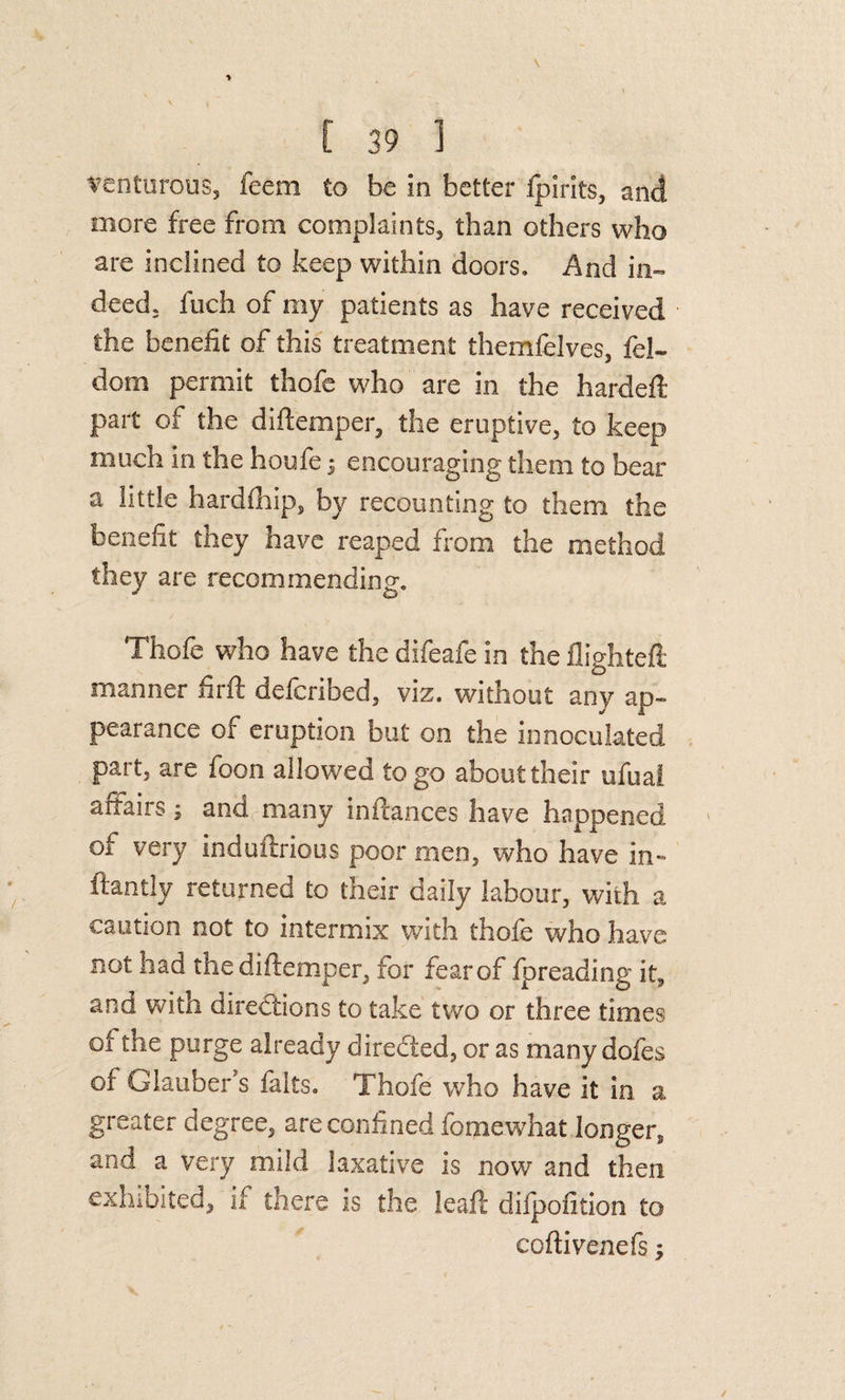 t^enturous, feeni to be in better Ipirlts, and more free from complaints, than others who are inclined to keep within doors. And in¬ deed, fuch of my patients as have received the benefit of this treatment themfelves, fel- dom permit thofe who are in the hardeft part of the diftemper, the eruptive, to keep much in the houfe 5 encouraging them to bear a little hardfhip, by recounting to them the benefit they have reaped from the method they are recommending, Thofe who have the difeafe in the flighteft manner firfl deferibed, viz. without any ap¬ pearance of eruption but on the innoculated part, are foon allowed logo about their ufuai affairs; and,many inflances have happened of very induftrious poor men, who have in- ftantly returned to their daily labour, with a caution not to intermix with thofe who have not had the diftemper, for fear of fpreading it, and with directions to take two or three times of the purge already diredled, or as many dofes of Glauber's falts, Thofe who have it in a greater degree, are confined fomewhat longer, and a very mild laxative is now and then exhibited, if there is the leaf!: difpofition to coftivenefs;