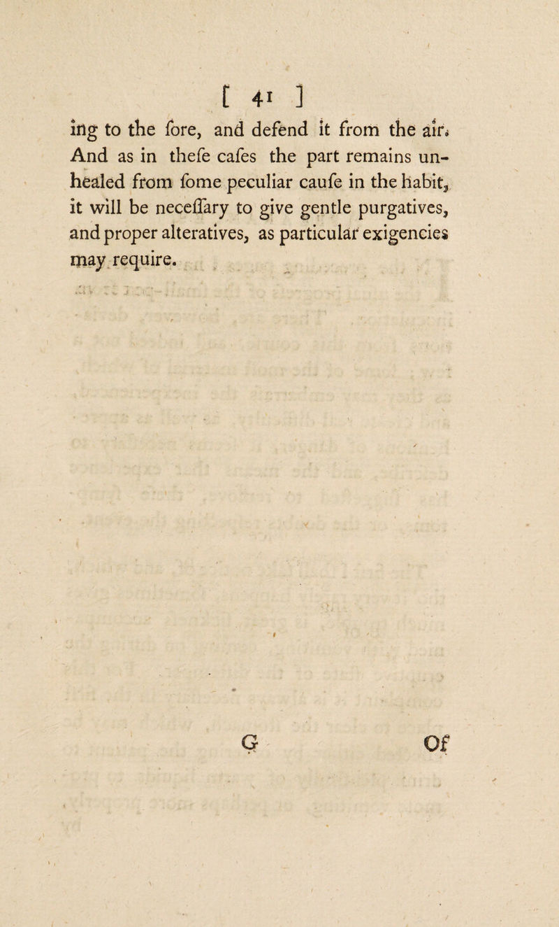 [ +1 ] lug to the fore, and defend it from the ain And as in thefe cafes the part remains un¬ healed from fome peculiar caufe in the habits it will be neceffary to give gentle purgatives, and proper alteratives, as particular exigencies may require. G Of