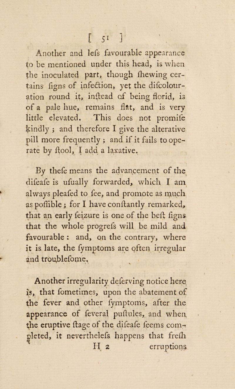 Another and lefs favourable appearance to be mentioned under this head, is when the inoculated part, though fliewing cer¬ tains iigns of infedtion, yet the difcolour- ation round it, inftead of being florid, is of a pale hue, remains flat, and is very little elevated. This does not promife kindly ; and therefore I give the alterative pill more frequently ; and if it fails to ope- rate by ffcool, I add a laxative. By thefe means the advancement of the difeafe is ufually forwarded, which I am always pleafed to fee, and promote as rnuch as poflible; for I have conftantly remarked, that an early feizure is one of the heft figns that the whole progrefs will be mild and favourable : and, on the contrary, where it is. late, the fymptoms are often irregular and trouhlefome, ^ , Another irregularity deferving notice here is, that fometimes, upon the abatement of the fever and other fymptoms, after the appearance of feveral puftules, and when, the eruptive ftage of the dfteafe feems com-^. pleted, it nevcrthelefs happens that frefh H 2 erruptions