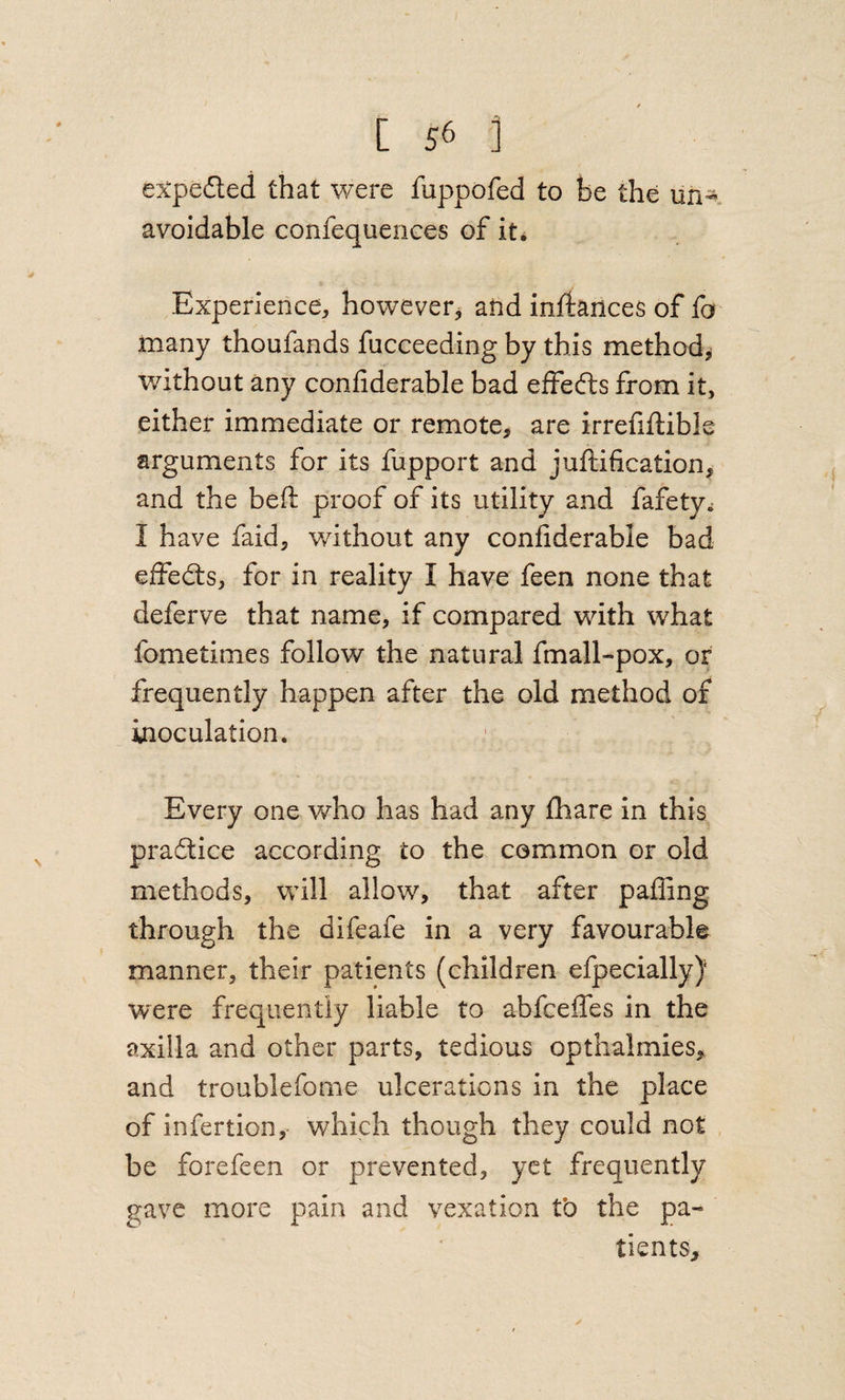 expedled that were fuppofed to he the uh^ avoidable confequences of it^ Experience, however^ and inftances of fa many thoufands fucceeding by this method^ without any confiderable bad effects from it, either immediate or remote, are irrefiftible arguments for its fupport and juftification, and the beft proof of its utility and fafety^ I have faid, without any confiderable bad effedts, for in reality I have feen none that deferve that name, if compared with what fometimes follow the natural fmall-pox, or frequently happen after the old method of inoculation. Every one who has had any fhare in this pradlice according to the common or old methods, will allow, that after pafling through the difeafe in a very favourable manner, their patients (children efpecially) were frequently liable to abfceffes in the axilla and other parts, tedious optlialmies, and troublefonie ulcerations in the place of infertion,- which though they could not be forefeen or prevented, yet frequently gave more pain and vexation to the pa* tients.