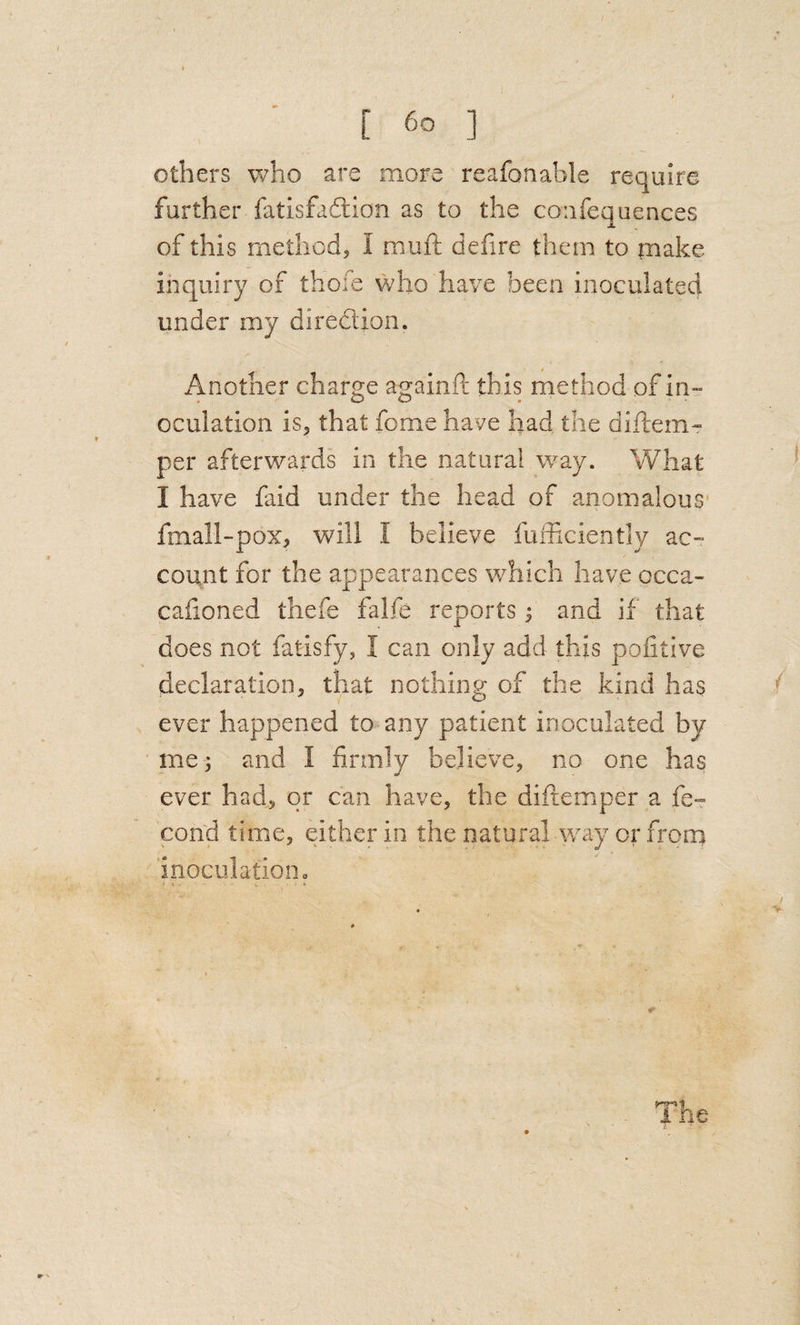 others who are more reafonable require further fatisfadlion as to the confequences of this method, I muft defire them to make inquiry of thofe who have been inoculated under my direction. Another charge againft this method of in¬ oculation is, that feme have had the diflem- per afterwards in the natural w^ay. What I have faid under the head of anomalous* fmall-pox, will I believe fuihciently ac¬ count for the appearances which have occa- cafioned thefe falfe reports j and if that does not fatisfy, I can only add this poiitive declaration, that nothing of the kind has ever happened to any patient inoculated by me; and I firmly believe, no one has ever had, or can have, the diftemper a fe- cond time, either in the natural way or from inoculation c