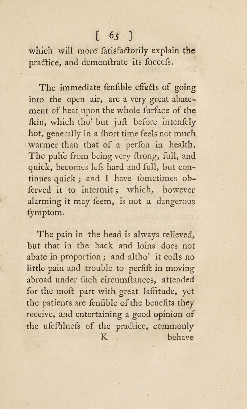 which will more fatisfadlorily explain the pradtice, and demonftrate its fuccefs* The immediate fenfible effedts of going into the open air, are a very great abate¬ ment of heat uDon the whole furface of the ± Ikin, which tho’ but juft before intenfely hot, generally in a fhort time feels not much warmer than that of a perfon in health. The pulfe from being very ftrong, full, and quick, becomes lefs hard and full, but con¬ tinues quick; and I have fometimes ob- ferved it to intermit; which, however alarming it may feem, is not a dangerous fymptom. The pain in the head is always relieved, but that in the back and loins does not abate in proportion; and altho’ it cofts no little pain and trouble to perlift in moving abroad under fuch circumftances, attended for the moft part with great laffitude, yet the patients are fenfible of the benefits they receive, and entertaining a good opinion of the ufeftilnefs of the pradlice, commonly K behave