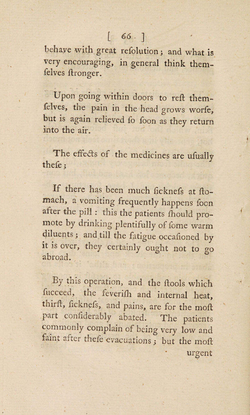 behave with great refolution ^ and what is very encouraging, in general think them- felves ftronger. Upon going within doors to reft them- felves, the pain in the head grows worfe, but is again relieved fo foon as they return into the air„ The eftedls oi the medicines are ufually theft 5 If there has been much ficknefs at fto- mach, a vomiting frequently happens foon after the pill : this the patients ftiould pro¬ mote by drinking plentifully of fome warm diluents; and till the fatigue occalioned by it is over, they certainly ought not to go abroad. ' By tnis operation, and the ftools which fucceed, the fevenfli and internal heat, thirft, ficknefs, and pains, are for the moft part confiderably abated. The patients commonly complain of being very low and faint after theft evacuations; but the moft urgent