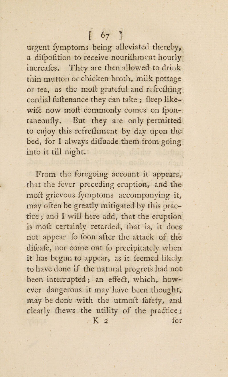 urgent fymptoms being alleviated thereby, a difpofition to receive nouriihment hourly increafes. They are then allowed to drink thin mutton or chicken broth, milk pottage or tea, as the moft grateful and refrefhing cordial fuftenance they can take; fleep like- wife now moft commonly comes on fpon- taneoufly. But they are only permitted to enjoy this refreftiment by day upon the bed, for I always diffuade them from going into it till night. / From the foregoing account it appears, .that the fever preceding eruption, and the moft grievous fymptoms accompanying it, may often be greatly mitigated by this prac¬ tice ; and I will here add, that the eruption is moft certainly retarded, that is, it does not appear fo foon after the attack of the difeafe, nor come out fo precipitately when it has begun to appear, as it feemed likely to have done if the natural progrefs had not been interrupted; an effedt, which, how¬ ever dangerous it may have been thought, may be done' with the utmoft fafety, and clearly (hews the utility of the pradtice; K 2 ' for