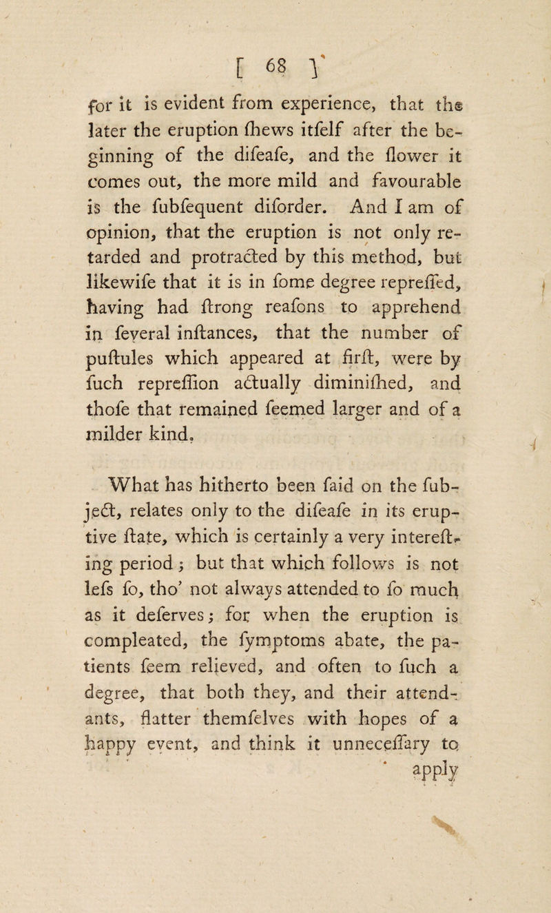 for it Is evident from experience, that th® later the eruption (hews itfelf after the be¬ ginning of the difeafe, and the flower it comes out, the more mild and favourable is the fubfequent diforder. And I am of opinion, that the eruption is not only re¬ tarded and protracted by this method, but likewife that it is in fome degree repreffed, having had ftrong reafons to apprehend in feyeral inftances, that the number of puftules which appeared at firft, were by fuch repreffion actually diminifhed, and thofe that remained feemed larger and of a milder kind. What has hitherto been faid on the fub- j,edt, relates only to the difeafe in its erup¬ tive ftate, which is certainly a very intereft^ ing period ; but that which follows is not lefs fo, tho' not always attended to fo much as it deferves; fox when the eruption is compleated, the fymptoms abate, the pa¬ tients feem relieved, and often to fuch a degree, that both they, and their attend¬ ants, flatter themfelves with hopes of a happy eyent, and think it unneceffary tq ?pp-^y