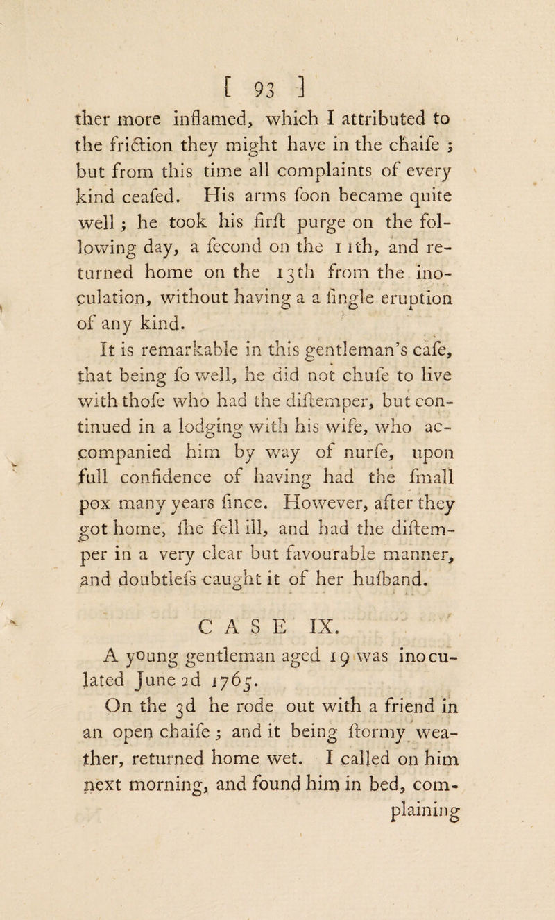 ther more inflamed, which I attributed to the friftion they might have in the chaife ; but from this time all complaints of every kind ceafed. His arms fjon became quite well; he took his firft purge on the fol¬ lowing day, a fecond on the i ith, and re¬ turned home on the 13 th from the ino¬ culation, without having a a lingle eruption of any kind. It is remarkable in this gentleman’s cafe, that being: fo well, he did not chufe to live with thofe who had the diftemper, but con¬ tinued in a lodging with his wife, who ac¬ companied him by way of nurfe, upon full confidence of having had the fmall pox many years fince. However, after they got home, llie fell ill, and had the diftem¬ per in a very clear but favourable manner, and doubtlefs caught it of her hufband. CASE IX. A young gentleman aged 19 was inocu¬ lated June ad 176^. On the 3d he rode out with a friend in an open chaife 3 and it being ftormy wea¬ ther, returned home wet. I called on him next morning, and found him in bed, com¬ plaining