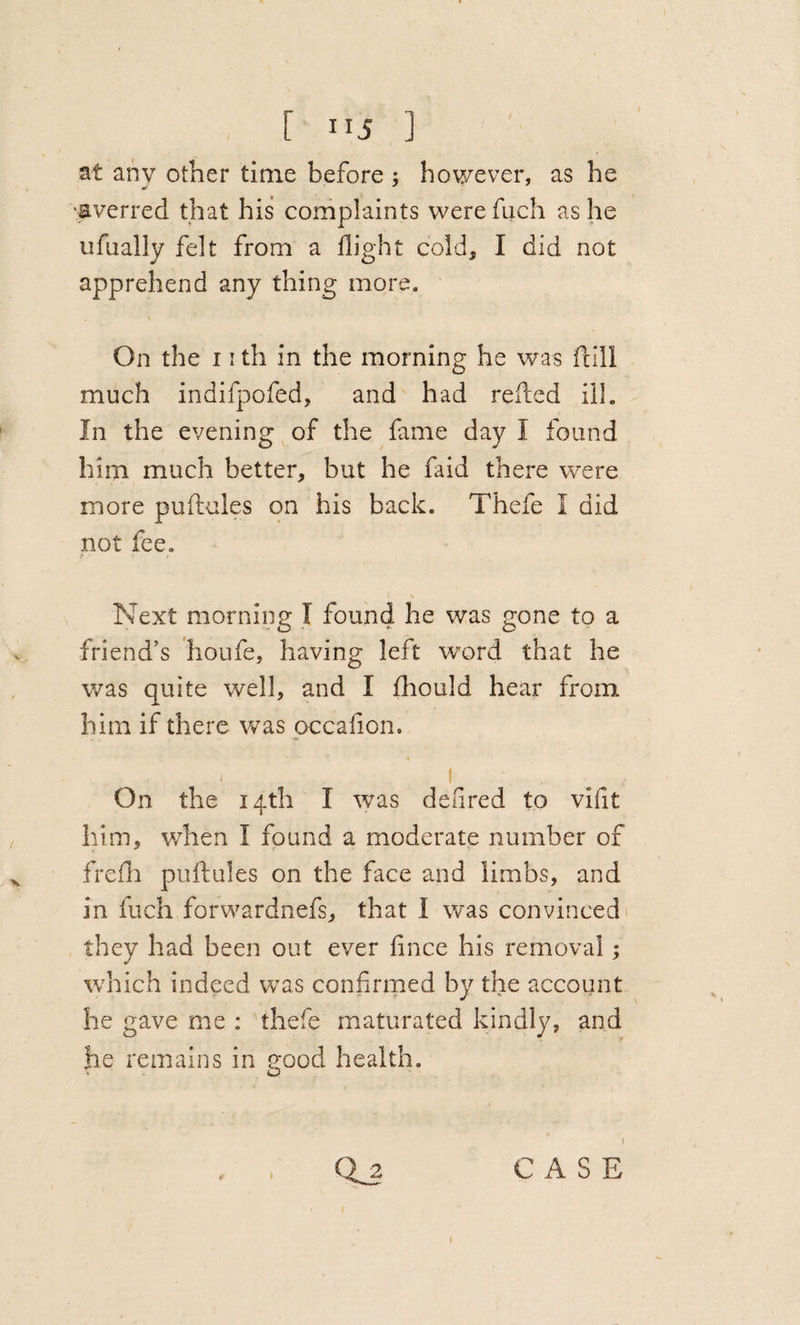 [ ”5 ] St any other time before ; however, as he •averred that his complaints werefucli as he ufually felt from a flight cold, I did not apprehend any thing more. On the 11 th in the morning he was fcill much indifpofed, and had refled ill. In the evening of the fame day I found him much better, but he faid there were more puflules on his back. Thefe I did not fee. \ Next morning I found he was gone to a friend’s houfe, having left word that he was quite well, and I fhould hear from him if there was pccafion. « - I On the 14th I was defired to vifit him, when I found a moderate number of frefli puflules on the face and limbs, and in fuchflorwardnefs, that I was convinced' they had been out ever fince his removal; which indeed was confirmed by the account he gave me ; thefe maturated kindly, and he remains in good health. I