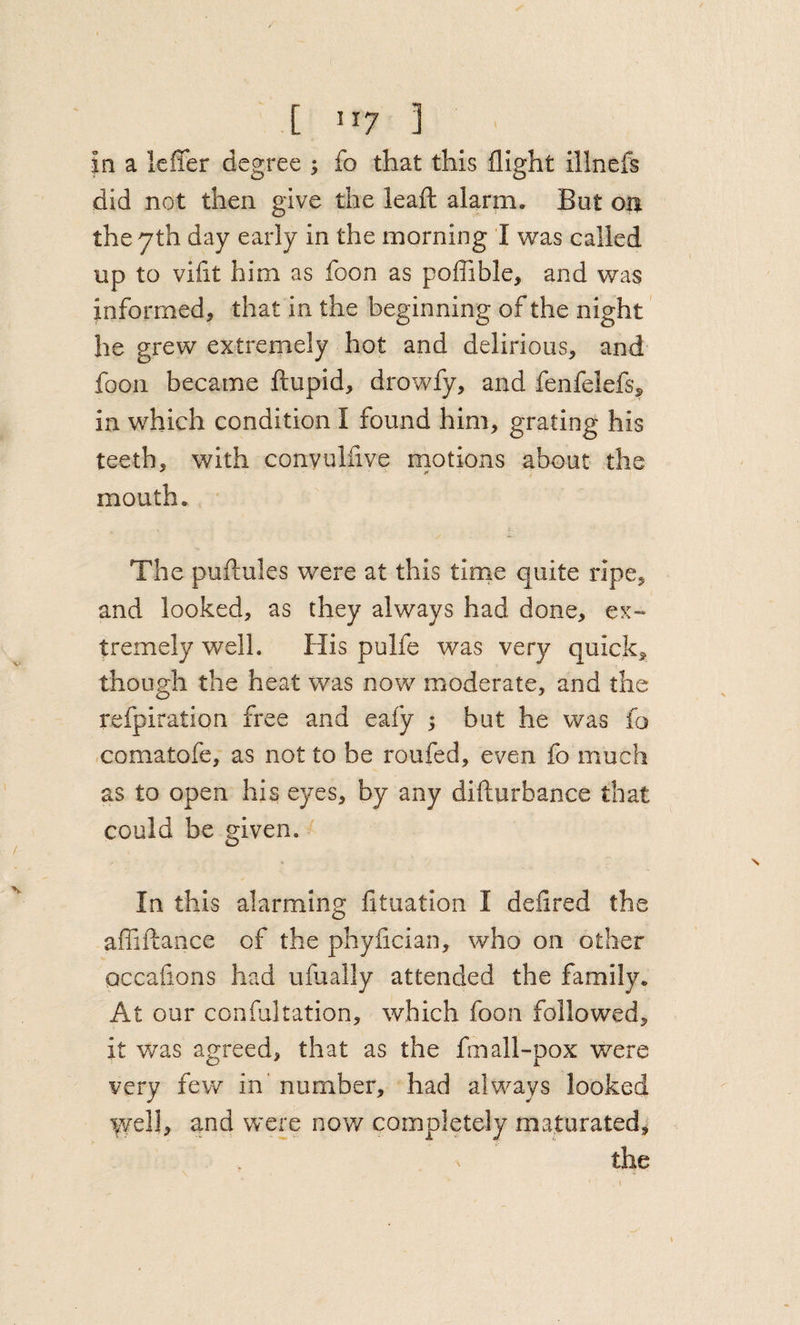 in a Icffer degree ; fo that this flight illnefs did not then give the leafl: alarm. But on the yth day early in the morning I was called up to viflt him as foon as poffible, and was informed, that in the beginning of the night he grew extremely hot and delirious, and foon became ftupid, drowfy, and fenfelefs&gt; in which condition I found him, grating his teeth, with convulfive motions about the mouth. The puftules were at this tlrne quite ripe, and looked, as they always had done, ex¬ tremely well. His pulfe was very quick, though the heat was now moderate, and the refpiration free and eafy ; but he was fo comatofe, as not to be roufed, even fo much as to open his eyes, by any difturbance that could be given. ' In this alarming lituation I defired the afliftance of the phyflcian, who on other occafions had ufually attended the family. At our confaltation, which foon followed, it was agreed, that as the fmall-pox v/ere very few in' number, had always looked well, and were nov/ completely maturated, the